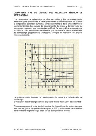 CURSO DE CONTROL DE MOTORES ELÉCTRICOS INDUSTRIALES.           MANUAL TÉCNICO.   36

CARACTERÍSTICAS DE DISPARO DEL RELEVADOR TÉRMICO DE
SOBRECARGA.

Los relevadores de sobrecarga de aleación fusible y los bimetálicos están
diseñados para aproximarse al calor generado en el motor eléctrico. Así cuando
la temperatura del motor aumenta, también aumenta la de la unidad térmica o
elemento térmico. Las curvas de calentamiento del motor y del relevador de
sobrecarga muestran esta relación (ver gráfica). De esta gráfica se deduce que
no importa cuán elevada sea la corriente que demanda el motor, el relevador
de sobrecarga proporcionará protección, aunque el relevador no dispare
innecesariamente.




La gráfica muestra la curva de calentamiento del motor y la del relevador de
sobrecarga.
El relevador de sobrecarga siempre disparará dentro de un valor de seguridad.

El consenso general entre los fabricantes de dispositivos de protección para
motores, es que el tiempo de disparo para el 600 por ciento del valor nominal
de la corriente de plena carga debe ser de 20 segundos o menos.




ING. MEC. ELECT. ISAÍAS CECILIO VENTURA NAVA.          VERACRUZ, VER. Enero de 2008.
 