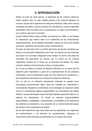 CURSO DE CONTROL DE MOTORES ELÉCTRICOS INDUSTRIALES.                    MANUAL TÉCNICO.     4


                                2. INTRODUCCIÓN.
    Desde el punto de vista técnico, el desarrollo de los motores eléctricos
    hasta nuestros días, ha sido notable gracias a los avances logrados en
    muchos campos de la ingeniería de máquinas eléctricas, tales como nuevos
    conceptos de diseño, nuevos procesos de manufactura y nuevos materiales
    disponibles. Esto ha traído como consecuencia un mejor funcionamiento y
    una contínua reducción en tamaño.
    Cuando Nikola Tesla inventó el Motor de Inducción en 1888, no se imaginó
    la importancia que tendría éste en el desarrollo de las transmisiones
    electromecánicas de las plantas industriales, porque es el de más sencilla
    operación, resistente construcción y poco mantenimiento.
    El motor de inducción tomó su nombre del hecho de que las corrientes que
    fluyen en el secundario designado como rotor, se inducen por las corrientes
    que fluyen en el primario designado como estator. En forma más clara las
    corrientes del secundario se inducen por la acción de los campos
    magnéticos creados en el motor por el devanado del estator. No existe
    conexión eléctrica entre el circuito primario y el secundario.
    En lo que se refiere al Control de Motores Eléctricos es un tema que ha
    adquirido gran importancia a partir de la automatización de los procesos
    industriales y de la incorporación cada vez más notoria de la electrónica y
    de la electrónica de potencia en el control de máquinas eléctricas.
    Hoy en día en un ambiente típicamente industrial se pueden tener
    tecnologías convencionales (tales como los controles por relevadores y
    arrancadores magnéticos) combinados con tecnologías de expansión (tales
    como los controladores lógicos programables, los arrancadores de estado
    sólido) y nuevas tecnologías (como las fibras ópticas) operando todas en un
    sistema     de    manufactura,       en     donde   se   requiere   programabilidad,
    expandibilidad, confiabilidad, mantenibilidad y versatilidad como factores de
    los sistemas de producción y que requieren de un conocimiento del equipo
    de control a nivel conceptual y de diseño.
    Es de vital importancia para tener éxito que los estudiantes, los ingenieros
    de mantenimiento y los técnicos de mantenimiento, adquieran un
    conocimiento claro de todos los elementos de un sistema de control.



ING. MEC. ELECT. ISAÍAS CECILIO VENTURA NAVA.                   VERACRUZ, VER. Enero de 2008.
 