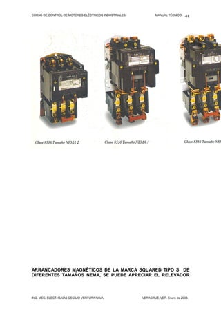 CURSO DE CONTROL DE MOTORES ELÉCTRICOS INDUSTRIALES.           MANUAL TÉCNICO.   48




ARRANCADORES MAGNÉTICOS DE LA MARCA SQUARED TIPO S DE
DIFERENTES TAMAÑOS NEMA, SE PUEDE APRECIAR EL RELEVADOR




ING. MEC. ELECT. ISAÍAS CECILIO VENTURA NAVA.          VERACRUZ, VER. Enero de 2008.
 