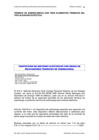 CURSO DE CONTROL DE MOTORES ELÉCTRICOS INDUSTRIALES.                   MANUAL TÉCNICO.   49

TÉRMICO DE SOBRECAREGA CON TRES ELEMENTOS TÉRMICOS DEL
TIPO ALEACIÓN EUTÉCTICA.




      PROTECCIÓN DE MOTORES ELÉCTRICOS POR MEDIO DE
          RELEVADORES TERMICOS DE SOBRECARGA.

RECOPILACIÓN Y REDACCIÓN:
ING. ISAÍAS CECILIO VENTURA NAVA.
INSTRUCTOR
Cedula Profesional :654329.
Reg. C.I.M.E.: 4482.
Reg. S.T.P.S. VENI-5511-22-4C8-005.
Reg. CO.NO.CER. C22666 0304102.




El N.E.C. National Electrical Code (Código Nacional Eléctrico de los Estados
Unidos), así como la N.O.M.-001-SEDE-1999 (Norma Oficial Mexicana 001
Secretaría de Energía 1999 de México), cada uno en su artículo 430-32-a-1
definen los límites de la capacidad permitida de los elementos térmicos de
sobrecarga o protección térmica de sobrecarga para motores eléctricos.



Artículo: 430-32-a-1. Un dispositivo de sobrecarga separado que responde a la
corriente del motor, este dispositivo deberá seleccionarse o calibrarse para
disparo, a no más que los siguientes porcentajes del valor de la corriente de
plena carga marcada en la placa de datos del motor eléctrico.


Motores marcados con un factor de servicio no menor que 1.15 (es decir
F.S.=1.15 o mayor) F.S.≥1.15 ---------------------------------------------------------125%


ING. MEC. ELECT. ISAÍAS CECILIO VENTURA NAVA.                  VERACRUZ, VER. Enero de 2008.
 