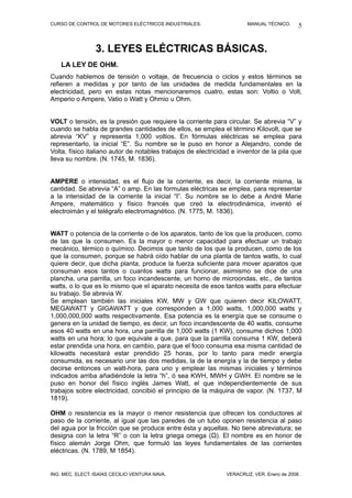 CURSO DE CONTROL DE MOTORES ELÉCTRICOS INDUSTRIALES.                   MANUAL TÉCNICO.     5


                 3. LEYES ELÉCTRICAS BÁSICAS.
    LA LEY DE OHM.
Cuando hablemos de tensión o voltaje, de frecuencia o ciclos y estos términos se
refieren a medidas y por tanto de las unidades de medida fundamentales en la
electricidad, pero en estas notas mencionaremos cuatro, estas son: Voltio o Volt,
Amperio o Ampere, Vatio o Watt y Ohmio u Ohm.


VOLT o tensión, es la presión que requiere la corriente para circular. Se abrevia “V” y
cuando se habla de grandes cantidades de ellos, se emplea el término Kilovolt, que se
abrevia “KV” y representa 1,000 voltios. En fórmulas eléctricas se emplea para
representarlo, la inicial “E”. Su nombre se le puso en honor a Alejandro, conde de
Volta, físico italiano autor de notables trabajos de electricidad e inventor de la pila que
lleva su nombre. (N. 1745, M. 1836).


AMPERE o intensidad, es el flujo de la corriente, es decir, la corriente misma, la
cantidad. Se abrevia “A” o amp. En las formulas eléctricas se emplea, para representar
a la intensidad de la corriente la inicial “I”. Su nombre se lo debe a André Marie
Ampere, matemático y físico francés que creó la electrodinámica, inventó el
electroimán y el telégrafo electromagnético. (N. 1775, M. 1836).


WATT o potencia de la corriente o de los aparatos, tanto de los que la producen, como
de las que la consumen. Es la mayor o menor capacidad para efectuar un trabajo
mecánico, térmico o químico. Decimos que tanto de los que la producen, como de los
que la consumen, porque se habrá oído hablar de una planta de tantos watts, lo cual
quiere decir, que dicha planta, produce la fuerza suficiente para mover aparatos que
consuman esos tantos o cuantos watts para funcionar, asimismo se dice de una
plancha, una parrilla, un foco incandescente, un horno de microondas, etc., de tantos
watts, o lo que es lo mismo que el aparato necesita de esos tantos watts para efectuar
su trabajo. Se abrevia W.
Se emplean también las iniciales KW, MW y GW que quieren decir KILOWATT,
MEGAWATT y GIGAWATT y que corresponden a 1,000 watts, 1,000,000 watts y
1,000,000,000 watts respectivamente. Esa potencia es la energía que se consume o
genera en la unidad de tiempo, es decir, un foco incandescente de 40 watts, consume
esos 40 watts en una hora, una parrilla de 1,000 watts (1 KW), consume dichos 1,000
watts en una hora; lo que equivale a que, para que la parrilla consuma 1 KW, deberá
estar prendida una hora, en cambio, para que el foco consuma esa misma cantidad de
kilowatts necesitará estar prendido 25 horas, por lo tanto para medir energía
consumida, es necesario unir las dos medidas, la de la energía y la de tiempo y debe
decirse entonces un watt-hora, para uno y emplear las mismas iniciales y términos
indicados arriba añadiéndole la letra “h”, ó sea KWH, MWH y GWH. El nombre se le
puso en honor del físico inglés James Watt, el que independientemente de sus
trabajos sobre electricidad, concibió el principio de la máquina de vapor. (N. 1737, M
1819).

OHM o resistencia es la mayor o menor resistencia que ofrecen los conductores al
paso de la corriente, al igual que las paredes de un tubo oponen resistencia al paso
del agua por la fricción que se produce entre ésta y aquellas. No tiene abreviatura; se
designa con la letra “R” o con la letra griega omega (Ω). El nombre es en honor de
físico alemán Jorge Ohm, que formuló las leyes fundamentales de las corrientes
eléctricas. (N. 1789, M 1854).


ING. MEC. ELECT. ISAÍAS CECILIO VENTURA NAVA.                  VERACRUZ, VER. Enero de 2008.
 