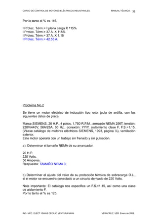 CURSO DE CONTROL DE MOTORES ELÉCTRICOS INDUSTRIALES.           MANUAL TÉCNICO.   51

Por lo tanto el % es 115.

I Protec. Térm.= I plena carga X 115%
I Protec. Térm.= 37 A. X 115%
I Protec. Térm.= 37 A. X 1.15
I Protec. Térm.= 42.55 A.




Problema No.2

Se tiene un motor eléctrico de inducción tipo rotor jaula de ardilla, con los
siguientes datos de placa:

Marca SIEMENS, 20 H.P., 4 polos, 1,750 R.P.M., armazón NEMA 256T, tensión:
220V/440V, 56A/28A, 60 Hz., conexión: YY/Y, aislamiento clase F, F.S.=1.15,
(Véase catálogo de motores eléctricos SIEMENS, 1993, página ¼), ventilación
exterior.
Este motor operará con un trabajo sin frenado y sin pulsación.

a). Determinar el tamaño NEMA de su arrancador.

20 H.P.
220 Volts.
56 Amperes.
Respuesta: TAMAÑO NEMA 3.


b) Determinar el ajuste del valor de su protección térmica de sobrecarga O.L.,
si el motor se encuentra conectado a un circuito derivado de 220 Volts.

Nota importante: El catálogo nos especifica un F.S.=1.15, así como una clase
de aislamiento F.
Por lo tanto el % es 125.




ING. MEC. ELECT. ISAÍAS CECILIO VENTURA NAVA.          VERACRUZ, VER. Enero de 2008.
 