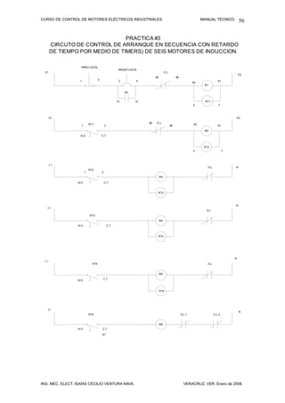 CURSO DE CONTROL DE MOTORES ELÉCTRICOS INDUSTRIALES.                                                               MANUAL TÉCNICO.           56


                                PRACTICA #3
       CIRCUTO DE CONTROL DE ARRANQUE EN SECUENCIA CON RETARDO
       DE TIEMPO POR MEDIO DE TIMERS) DE SEIS MOTORES DE INDUCCION.

                   PARO LOCAL
                                                         ANQUE LOCAL
  X1                                                                                  O.L
                                                                                                                                             X2
                                                                            95                   96
                                     2
                  1                                      3         4                                          A2                A1
                                                                                                                    M1

                                                             M1


                                                        13        14                                                 RT1
                                                                                                              2                 7



       X1                                                                                                                                X2
                                                                       95   O.L.
                   1         RT1             3                                              96                A2                A1
                                                                                                                    M2
                   N.O.                  C.T



                                                                                                                    RT2
                                                                                                              2                      7




       L1
                                                                                                                      O.L.               N
                             RT2
                         1               3
                                                                                 M3

                 N.O .                       C.T.


                                                                             RT3



                                                                                                                                         N
   L1
                                                                                                                     O.L.
                             RT3
                                                                                 M4
                 N.O .                           C.T.



                                                                             RT4




                                                                                                                                         N
  L1
                               RT4                                                                                    O.L.


                                                                                 M5
                                          C.T.
                 N.O .


                                                                                 RT5




   LI
                                                                                                                                             N
                             RT5                                                                      O.L.1                  O.L.3


                                                                                 M6
                 N.O .                   C.T.

                                         10"




ING. MEC. ELECT. ISAÍAS CECILIO VENTURA NAVA.                                                           VERACRUZ, VER. Enero de 2008.
 