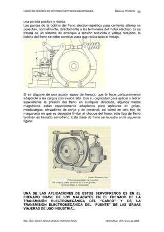 CURSO DE CONTROL DE MOTORES ELÉCTRICOS INDUSTRIALES.            MANUAL TÉCNICO.   58

una parada positiva y rápida.
Las puntas de la bobina del freno electromagnético para corriente alterna se
conectan, normalmente, directamente a las terminales del motor eléctrico. Si se
tratara de un sistema de arranque a tensión reducida o voltaje reducido, la
bobina del freno se debe conectar para que reciba todo el voltaje.




Si se dispone de una acción suave de frenado que la hace particularmente
adaptable a las cargas con inercia alta. Con su capacidad para aplicar y retirar
suavemente la presión del freno en cualquier dirección, algunos frenos
magnéticos están especialmente adaptados para aplicarse en grúas,
montacargas, elevadores de carga y de personal, así como en otro tipo de
maquinaria en que es deseable limitar el choque del freno, este tipo de freno
también es llamado servofreno. Esta clase de freno se muestra en la siguiente
figura:




UNA DE LAS APLICACIONES DE ESTOS SERVOFRENOS ES EN EL
FRENADO SUAVE DE LOS MALACATES EN EL FRENADO DE LA
TRANSMISIÓN ELECTROMECÁNICA DEL “CARRO” Y DE LA
TRANSMISIÓN ELECTROMECÁNICA DEL “PUENTE” DE LAS GRÚAS
VIAJERAS DE USO INDUSTRIAL.


ING. MEC. ELECT. ISAÍAS CECILIO VENTURA NAVA.           VERACRUZ, VER. Enero de 2008.
 