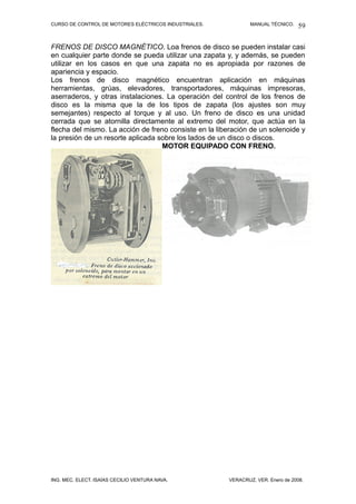 CURSO DE CONTROL DE MOTORES ELÉCTRICOS INDUSTRIALES.           MANUAL TÉCNICO.   59

FRENOS DE DISCO MAGNÉTICO. Loa frenos de disco se pueden instalar casi
en cualquier parte donde se pueda utilizar una zapata y, y además, se pueden
utilizar en los casos en que una zapata no es apropiada por razones de
apariencia y espacio.
Los frenos de disco magnético encuentran aplicación en máquinas
herramientas, grúas, elevadores, transportadores, máquinas impresoras,
aserraderos, y otras instalaciones. La operación del control de los frenos de
disco es la misma que la de los tipos de zapata (los ajustes son muy
semejantes) respecto al torque y al uso. Un freno de disco es una unidad
cerrada que se atornilla directamente al extremo del motor, que actúa en la
flecha del mismo. La acción de freno consiste en la liberación de un solenoide y
la presión de un resorte aplicada sobre los lados de un disco o discos.
                                   MOTOR EQUIPADO CON FRENO.




ING. MEC. ELECT. ISAÍAS CECILIO VENTURA NAVA.          VERACRUZ, VER. Enero de 2008.
 