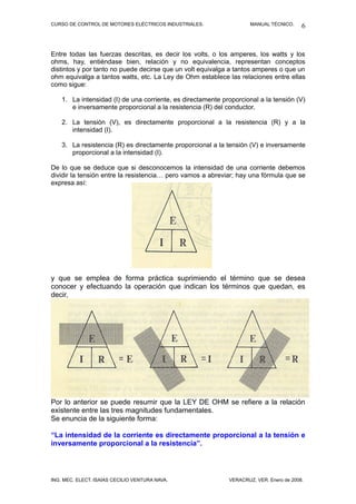 CURSO DE CONTROL DE MOTORES ELÉCTRICOS INDUSTRIALES.                 MANUAL TÉCNICO.     6


Entre todas las fuerzas descritas, es decir los volts, o los amperes, los watts y los
ohms, hay, entiéndase bien, relación y no equivalencia, representan conceptos
distintos y por tanto no puede decirse que un volt equivalga a tantos amperes o que un
ohm equivalga a tantos watts, etc. La Ley de Ohm establece las relaciones entre ellas
como sigue:

    1. La intensidad (I) de una corriente, es directamente proporcional a la tensión (V)
       e inversamente proporcional a la resistencia (R) del conductor.

    2. La tensión (V), es directamente proporcional a la resistencia (R) y a la
       intensidad (I).

    3. La resistencia (R) es directamente proporcional a la tensión (V) e inversamente
       proporcional a la intensidad (I).

De lo que se deduce que si desconocemos la intensidad de una corriente debemos
dividir la tensión entre la resistencia… pero vamos a abreviar; hay una fórmula que se
expresa así:




y que se emplea de forma práctica suprimiendo el término que se desea
conocer y efectuando la operación que indican los términos que quedan, es
decir,




Por lo anterior se puede resumir que la LEY DE OHM se refiere a la relación
existente entre las tres magnitudes fundamentales.
Se enuncia de la siguiente forma:

“La intensidad de la corriente es directamente proporcional a la tensión e
inversamente proporcional a la resistencia”.




ING. MEC. ELECT. ISAÍAS CECILIO VENTURA NAVA.                VERACRUZ, VER. Enero de 2008.
 