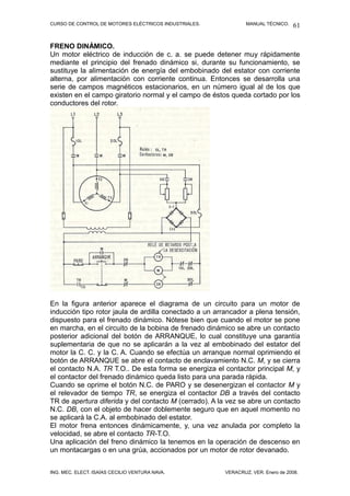 CURSO DE CONTROL DE MOTORES ELÉCTRICOS INDUSTRIALES.            MANUAL TÉCNICO.   61

FRENO DINÁMICO.
Un motor eléctrico de inducción de c. a. se puede detener muy rápidamente
mediante el principio del frenado dinámico si, durante su funcionamiento, se
sustituye la alimentación de energía del embobinado del estator con corriente
alterna, por alimentación con corriente continua. Entonces se desarrolla una
serie de campos magnéticos estacionarios, en un número igual al de los que
existen en el campo giratorio normal y el campo de éstos queda cortado por los
conductores del rotor.




En la figura anterior aparece el diagrama de un circuito para un motor de
inducción tipo rotor jaula de ardilla conectado a un arrancador a plena tensión,
dispuesto para el frenado dinámico. Nótese bien que cuando el motor se pone
en marcha, en el circuito de la bobina de frenado dinámico se abre un contacto
posterior adicional del botón de ARRANQUE, lo cual constituye una garantía
suplementaria de que no se aplicarán a la vez al embobinado del estator del
motor la C. C. y la C. A. Cuando se efectúa un arranque normal oprimiendo el
botón de ARRANQUE se abre el contacto de enclavamiento N.C. M, y se cierra
el contacto N.A. TR T.O.. De esta forma se energiza el contactor principal M, y
el contactor del frenado dinámico queda listo para una parada rápida.
Cuando se oprime el botón N.C. de PARO y se desenergizan el contactor M y
el relevador de tiempo TR, se energiza el contactor DB a través del contacto
TR de apertura diferida y del contacto M (cerrado). A la vez se abre un contacto
N.C. DB, con el objeto de hacer doblemente seguro que en aquel momento no
se aplicará la C.A. al embobinado del estator.
El motor frena entonces dinámicamente, y, una vez anulada por completo la
velocidad, se abre el contacto TR-T.O.
Una aplicación del freno dinámico la tenemos en la operación de descenso en
un montacargas o en una grúa, accionados por un motor de rotor devanado.


ING. MEC. ELECT. ISAÍAS CECILIO VENTURA NAVA.           VERACRUZ, VER. Enero de 2008.
 