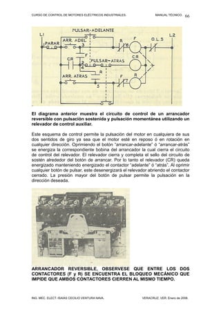 CURSO DE CONTROL DE MOTORES ELÉCTRICOS INDUSTRIALES.            MANUAL TÉCNICO.   66




El diagrama anterior muestra el circuito de control de un arrancador
reversible con pulsación sostenida y pulsación momentánea utilizando un
relevador de control auxiliar.

Este esquema de control permite la pulsación del motor en cualquiera de sus
dos sentidos de giro ya sea que el motor esté en reposo ó en rotación en
cualquier dirección. Oprimiendo el botón “arrancar-adelante” ó “arrancar-atrás”
se energiza la correspondiente bobina del arrancador la cual cierra el circuito
de control del relevador. El relevador cierra y completa el sello del circuito de
sostén alrededor del botón de arrancar. Por lo tanto el relevador (CR) queda
energizado manteniendo energizado el contactor “adelante” ó “atrás”. Al oprimir
cualquier botón de pulsar, este desenergizará el relevador abriendo el contactor
cerrado. La presión mayor del botón de pulsar permite la pulsación en la
dirección deseada.




ARRANCADOR REVERSIBLE, OBSERVESE QUE ENTRE LOS DOS
CONTACTORES (F y R) SE ENCUENTRA EL BLOQUEO MECÁNICO QUE
IMPIDE QUE AMBOS CONTACTORES CIERREN AL MISMO TIEMPO.



ING. MEC. ELECT. ISAÍAS CECILIO VENTURA NAVA.           VERACRUZ, VER. Enero de 2008.
 