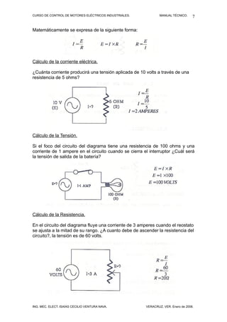CURSO DE CONTROL DE MOTORES ELÉCTRICOS INDUSTRIALES.           MANUAL TÉCNICO.     7

Matemáticamente se expresa de la siguiente forma:




Cálculo de la corriente eléctrica.

¿Cuánta corriente producirá una tensión aplicada de 10 volts a través de una
resistencia de 5 ohms?




Cálculo de la Tensión.

Si el foco del circuito del diagrama tiene una resistencia de 100 ohms y una
corriente de 1 ampere en el circuito cuando se cierra el interruptor ¿Cuál será
la tensión de salida de la batería?




Cálculo de la Resistencia.

En el circuito del diagrama fluye una corriente de 3 amperes cuando el reostato
se ajusta a la mitad de su rango. ¿A cuanto debe de ascender la resistencia del
circuito?, la tensión es de 60 volts.




ING. MEC. ELECT. ISAÍAS CECILIO VENTURA NAVA.          VERACRUZ, VER. Enero de 2008.
 