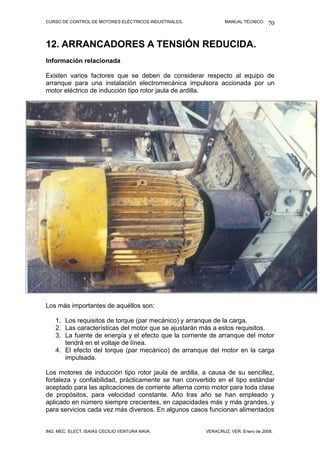 CURSO DE CONTROL DE MOTORES ELÉCTRICOS INDUSTRIALES.           MANUAL TÉCNICO.   70


12. ARRANCADORES A TENSIÓN REDUCIDA.
Información relacionada

Existen varios factores que se deben de considerar respecto al equipo de
arranque para una instalación electromecánica impulsora accionada por un
motor eléctrico de inducción tipo rotor jaula de ardilla.



Los más importantes son aquellos




Los más importantes de aquéllos son:

    1. Los requisitos de torque (par mecánico) y arranque de la carga.
    2. Las características del motor que se ajustarán más a estos requisitos.
    3. La fuente de energía y el efecto que la corriente de arranque del motor
       tendrá en el voltaje de línea.
    4. El efecto del torque (par mecánico) de arranque del motor en la carga
       impulsada.

Los motores de inducción tipo rotor jaula de ardilla, a causa de su sencillez,
fortaleza y confiabilidad, prácticamente se han convertido en el tipo estándar
aceptado para las aplicaciones de corriente alterna como motor para toda clase
de propósitos, para velocidad constante. Año tras año se han empleado y
aplicado en número siempre crecientes, en capacidades más y más grandes, y
para servicios cada vez más diversos. En algunos casos funcionan alimentados


ING. MEC. ELECT. ISAÍAS CECILIO VENTURA NAVA.          VERACRUZ, VER. Enero de 2008.
 