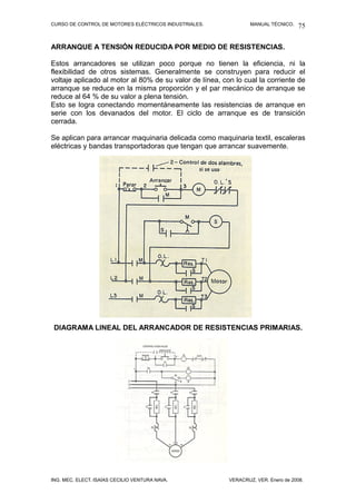 CURSO DE CONTROL DE MOTORES ELÉCTRICOS INDUSTRIALES.             MANUAL TÉCNICO.   75

ARRANQUE A TENSIÓN REDUCIDA POR MEDIO DE RESISTENCIAS.

Estos arrancadores se utilizan poco porque no tienen la eficiencia, ni la
flexibilidad de otros sistemas. Generalmente se construyen para reducir el
voltaje aplicado al motor al 80% de su valor de línea, con lo cual la corriente de
arranque se reduce en la misma proporción y el par mecánico de arranque se
reduce al 64 % de su valor a plena tensión.
Esto se logra conectando momentáneamente las resistencias de arranque en
serie con los devanados del motor. El ciclo de arranque es de transición
cerrada.

Se aplican para arrancar maquinaria delicada como maquinaria textil, escaleras
eléctricas y bandas transportadoras que tengan que arrancar suavemente.




 DIAGRAMA LINEAL DEL ARRANCADOR DE RESISTENCIAS PRIMARIAS.




ING. MEC. ELECT. ISAÍAS CECILIO VENTURA NAVA.            VERACRUZ, VER. Enero de 2008.
 