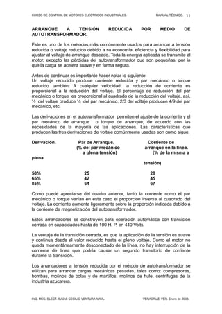 CURSO DE CONTROL DE MOTORES ELÉCTRICOS INDUSTRIALES.                MANUAL TÉCNICO.   77

ARRANQUE   A   TENSIÓN                          REDUCIDA   POR        MEDIO           DE
AUTOTRANSFORMADOR.

Este es uno de los métodos más comúnmente usados para arrancar a tensión
reducida o voltaje reducido debido a su economía, eficiencia y flexibilidad para
ajustar al voltaje de arranque deseado. Toda la energía aplicada se transmite al
motor, excepto las pérdidas del autotransformador que son pequeñas, por lo
que la carga se acelera suave y en forma segura.

Antes de continuar es importante hacer notar lo siguiente:
Un voltaje reducido produce corriente reducida y par mecánico o torque
reducido también: A cualquier velocidad, la reducción de corriente es
proporcional a la reducción del voltaje. El porcentaje de reducción del par
mecánico o torque es proporcional al cuadrado de la reducción del voltaje, así,
½ del voltaje produce ¼ del par mecánico, 2/3 del voltaje producen 4/9 del par
mecánico, etc.

Las derivaciones en el autotransformador permiten el ajuste de la corriente y el
par mecánico de arranque o torque de arranque, de acuerdo con las
necesidades de la mayoría de las aplicaciones. Las características que
producen las tres derivaciones de voltaje comúnmente usadas son como sigue:

Derivación.                 Par de Arranque.                 Corriente de
                           (% del par mecánico              arranque en la línea.
                              a plena tensión)                  (% de la misma a
plena
                                                           tensión)

50%                             25                             28
65%                             42                             45
85%                             64                             67

Como puede apreciarse del cuadro anterior, tanto la corriente como el par
mecánico o torque varían en este caso el proporción inversa al cuadrado del
voltaje. La corriente aumenta ligeramente sobre la proporción indicada debido a
la corriente de magnetización del autotransformador.

Estos arrancadores se construyen para operación automática con transición
cerrada en capacidades hasta de 100 H. P. en 440 Volts.

La ventaja de la transición cerrada, es que la aplicación de la tensión es suave
y continua desde el valor reducido hasta el pleno voltaje. Como el motor no
queda momentáneamente desconectado de la línea, no hay interrupción de la
corriente de línea que podría causar un segundo transitorio de corriente
durante la transición.

Los arrancadores a tensión reducida por el método de autotransformador se
utilizan para arrancar cargas mecánicas pesadas, tales como: compresores,
bombas, molinos de bolas y de martillos, molinos de hule, centrifugas de la
industria azucarera.


ING. MEC. ELECT. ISAÍAS CECILIO VENTURA NAVA.              VERACRUZ, VER. Enero de 2008.
 
