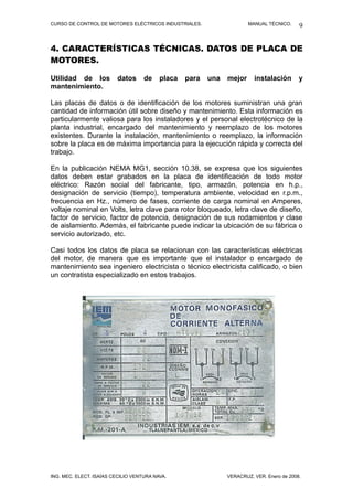 CURSO DE CONTROL DE MOTORES ELÉCTRICOS INDUSTRIALES.                   MANUAL TÉCNICO.     9


4. CARACTERÍSTICAS TÉCNICAS. DATOS DE PLACA DE
MOTORES.

Utilidad de los          datos      de    placa   para   una   mejor     instalación       y
mantenimiento.

Las placas de datos o de identificación de los motores suministran una gran
cantidad de información útil sobre diseño y mantenimiento. Esta información es
particularmente valiosa para los instaladores y el personal electrotécnico de la
planta industrial, encargado del mantenimiento y reemplazo de los motores
existentes. Durante la instalación, mantenimiento o reemplazo, la información
sobre la placa es de máxima importancia para la ejecución rápida y correcta del
trabajo.

En la publicación NEMA MG1, sección 10.38, se expresa que los siguientes
datos deben estar grabados en la placa de identificación de todo motor
eléctrico: Razón social del fabricante, tipo, armazón, potencia en h.p.,
designación de servicio (tiempo), temperatura ambiente, velocidad en r.p.m.,
frecuencia en Hz., número de fases, corriente de carga nominal en Amperes,
voltaje nominal en Volts, letra clave para rotor bloqueado, letra clave de diseño,
factor de servicio, factor de potencia, designación de sus rodamientos y clase
de aislamiento. Además, el fabricante puede indicar la ubicación de su fábrica o
servicio autorizado, etc.

Casi todos los datos de placa se relacionan con las características eléctricas
del motor, de manera que es importante que el instalador o encargado de
mantenimiento sea ingeniero electricista o técnico electricista calificado, o bien
un contratista especializado en estos trabajos.




ING. MEC. ELECT. ISAÍAS CECILIO VENTURA NAVA.                  VERACRUZ, VER. Enero de 2008.
 