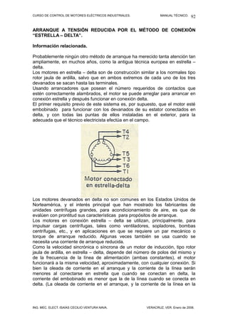 CURSO DE CONTROL DE MOTORES ELÉCTRICOS INDUSTRIALES.           MANUAL TÉCNICO.   92

ARRANQUE A TENSIÓN REDUCIDA POR EL MÉTODO DE CONEXIÓN
“ESTRELLA – DELTA”.

Información relacionada.

Probablemente ningún otro método de arranque ha merecido tanta atención tan
ampliamente, en muchos años, como la antigua técnica europea en estrella –
delta.
Los motores en estrella – delta son de construcción similar a los normales tipo
rotor jaula de ardilla, salvo que en ambos extremos de cada uno de los tres
devanados se sacan hasta las terminales.
Usando arrancadores que posean el número requeridos de contactos que
estén correctamente alambrados, el motor se puede arreglar para arrancar en
conexión estrella y después funcionar en conexión delta.
El primer requisito previo de este sistema es, por supuesto, que el motor esté
embobinado para funcionar con los devanados de su estator conectados en
delta, y con todas las puntas de ellos instaladas en el exterior, para la
adecuada que el técnico electricista efectúa en el campo.




Los motores devanados en delta no son comunes en los Estados Unidos de
Norteamérica, y el interés principal que han mostrado los fabricantes de
unidades centrífugas grandes, para acondicionamiento de aire, es que de
evalúen con prontitud sus características para propósitos de arranque.
Los motores en conexión estrella – delta se utilizan, principalmente, para
impulsar cargas centrífugas, tales como ventiladores, sopladores, bombas
centrífugas, etc., y en aplicaciones en que se requiere un par mecánico o
torque de arranque reducido. Algunas veces también se usa cuando se
necesita una corriente de arranque reducida.
Como la velocidad sincrónica o síncrona de un motor de inducción, tipo rotor
jaula de ardilla, en estrella – delta, depende del número de polos del mismo y
de la frecuencia de la línea de alimentación (ambas constantes), el motor
funcionará a la misma velocidad, aproximadamente, con cualquier conexión. Si
bien la oleada de corriente en el arranque y la corriente de la línea serán
menores al conectarse en estrella que cuando se conectan en delta, la
corriente del embobinado es menor que la de la línea cuando se conecta en
delta. (La oleada de corriente en el arranque, y la corriente de la línea en la




ING. MEC. ELECT. ISAÍAS CECILIO VENTURA NAVA.          VERACRUZ, VER. Enero de 2008.
 