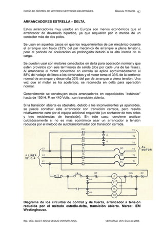 CURSO DE CONTROL DE MOTORES ELÉCTRICOS INDUSTRIALES.            MANUAL TÉCNICO.   97

ARRANCADORES ESTRELLA – DELTA.

Estos arrancadores muy usados en Europa son menos económicos que el
arrancador de devanado bipartido, ya que requieren por lo menos de un
contactor más de dos polos.

Se usan en aquellos casos en que los requerimientos de par mecánico durante
el arranque son bajos (33% del par mecánico de arranque a plena tensión),
pero el periodo de aceleración es prolongado debido a la alta inercia de la
carga.

Se pueden usar con motores conectados en delta para operación normal y que
estén provistos con seis terminales de salida (dos por cada una de las fases).
Al arrancarse el motor conectado en estrella se aplica aproximadamente el
58% del voltaje de línea a los devanados y el motor toma el 33% de la corriente
normal de arranque y desarrolla 33% del par de arranque a plena tensión. Una
vez que el motor se ha acelerado, se reconecta en delta para operación
normal.

Generalmente se construyen estos arrancadores en capacidades “estándar”
hasta de 150 H. P. en 440 Volts , con transición abierta.

Si la transición abierta es objetable, debido a los inconvenientes ya apuntados,
se puede construir este arrancador con transición cerrada, pero resulta
relativamente caro por el equipo adicional requerido (un contactor de tres polos
y tres resistencias de transición). En este caso, conviene analizar
cuidadosamente si no es más económico usar un arrancador a tensión
reducida por el método de autotransformador con transición cerrada.




Diagrama de los circuitos de control y de fuerza, arrancador a tensión
reducida por el método estrella-delta, transición abierta. Marca: IEM
Westinghouse.


ING. MEC. ELECT. ISAÍAS CECILIO VENTURA NAVA.           VERACRUZ, VER. Enero de 2008.
 