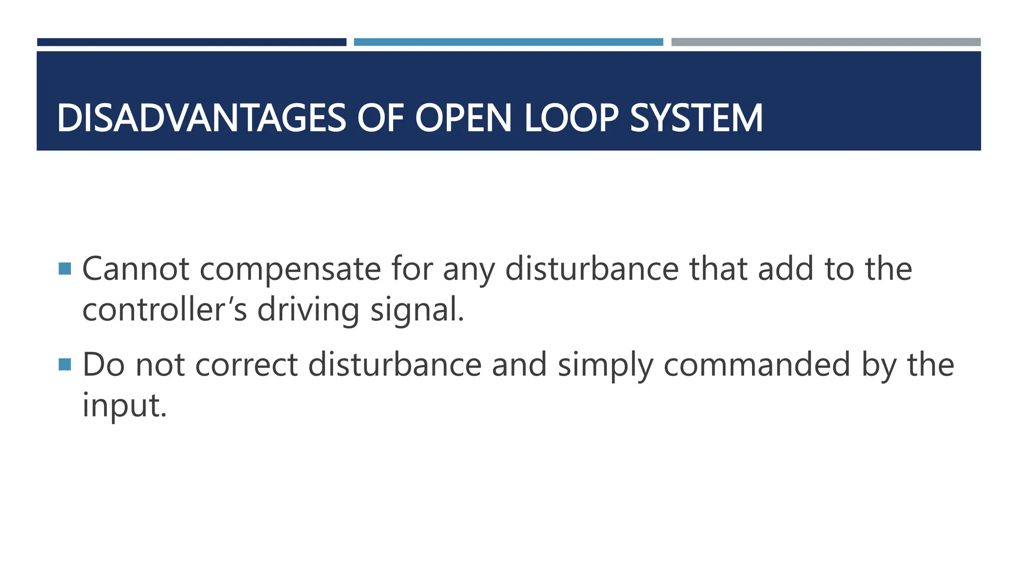DISADVANTAGES OF OPEN LOOP SYSTEM
 Cannot compensate for any disturbance that add to the
controller’s driving signal.
 Do not correct disturbance and simply commanded by the
input.
 
