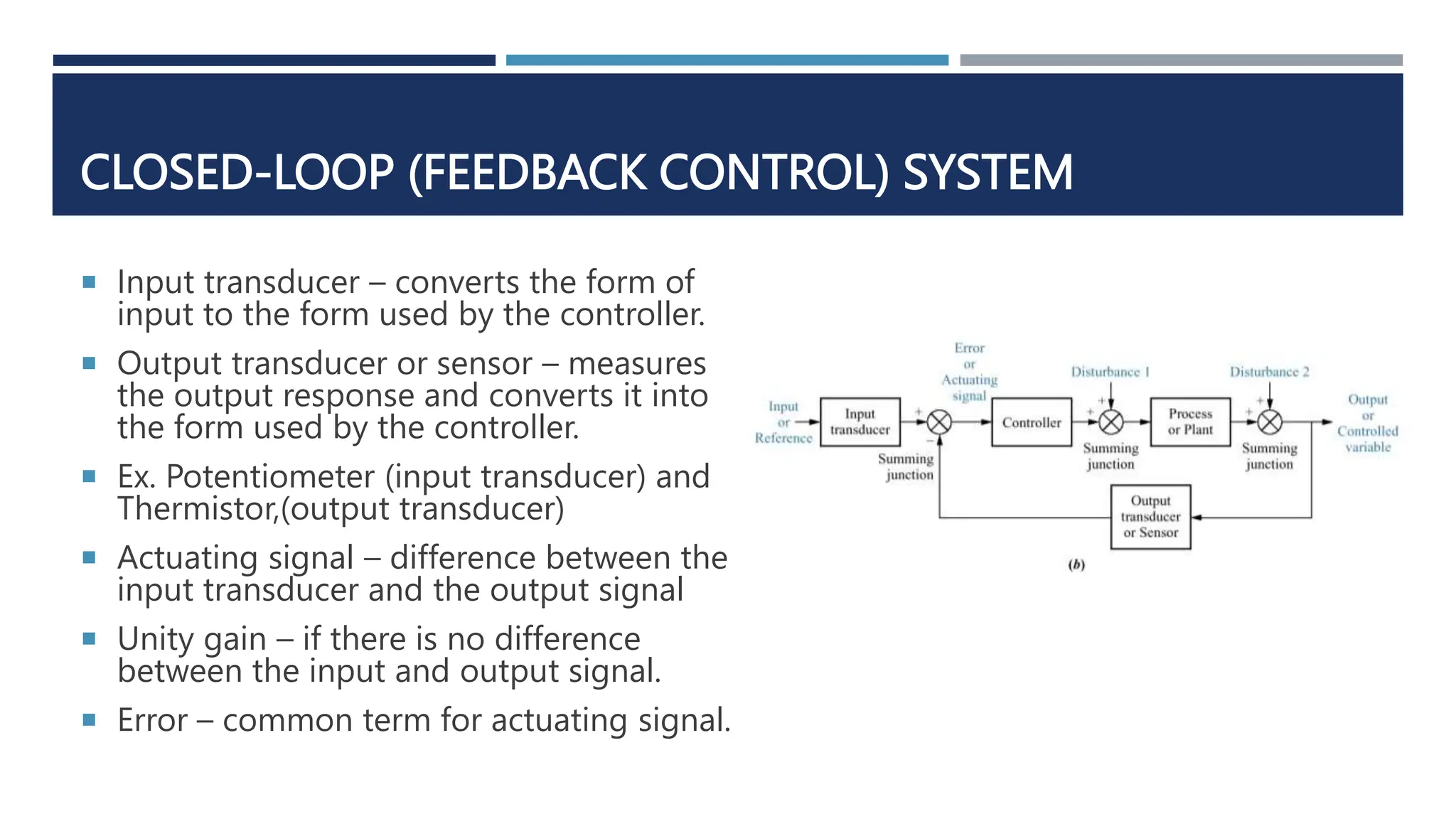 CLOSED-LOOP (FEEDBACK CONTROL) SYSTEM
 Input transducer – converts the form of
input to the form used by the controller.
 Output transducer or sensor – measures
the output response and converts it into
the form used by the controller.
 Ex. Potentiometer (input transducer) and
Thermistor,(output transducer)
 Actuating signal – difference between the
input transducer and the output signal
 Unity gain – if there is no difference
between the input and output signal.
 Error – common term for actuating signal.
 