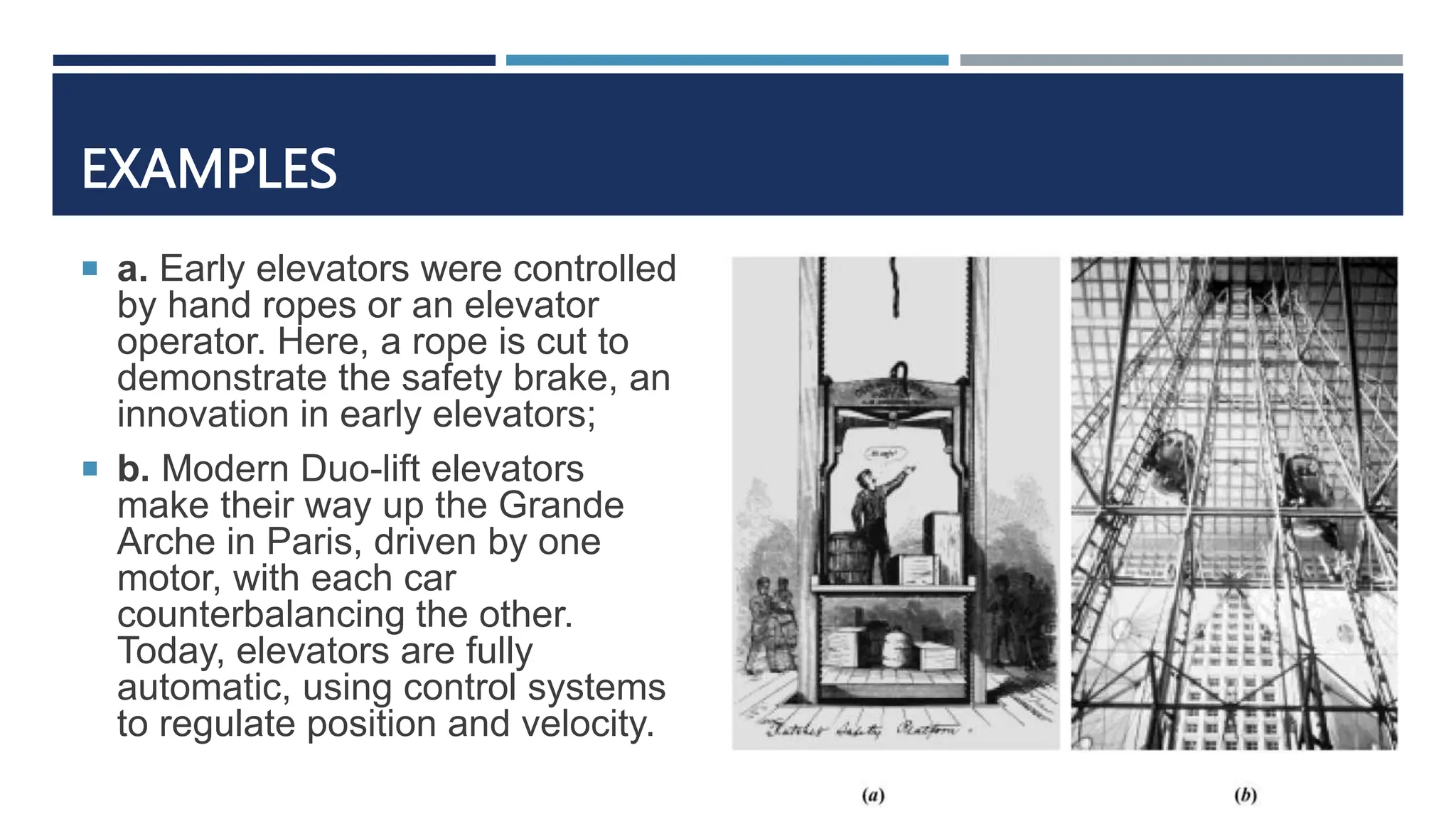 EXAMPLES
 a. Early elevators were controlled
by hand ropes or an elevator
operator. Here, a rope is cut to
demonstrate the safety brake, an
innovation in early elevators;
 b. Modern Duo-lift elevators
make their way up the Grande
Arche in Paris, driven by one
motor, with each car
counterbalancing the other.
Today, elevators are fully
automatic, using control systems
to regulate position and velocity.
 