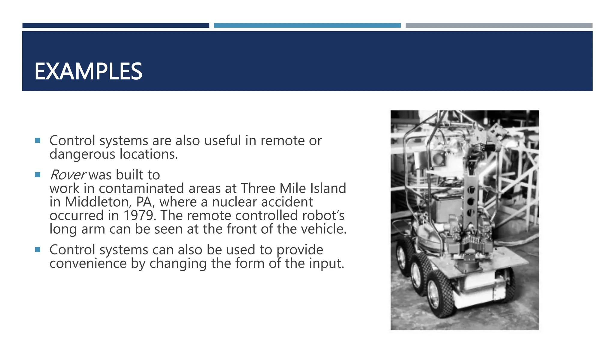 EXAMPLES
 Control systems are also useful in remote or
dangerous locations.
 Rover was built to
work in contaminated areas at Three Mile Island
in Middleton, PA, where a nuclear accident
occurred in 1979. The remote controlled robot’s
long arm can be seen at the front of the vehicle.
 Control systems can also be used to provide
convenience by changing the form of the input.
 