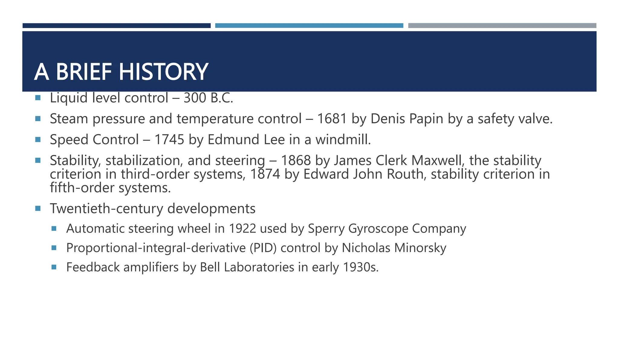 A BRIEF HISTORY
 Liquid level control – 300 B.C.
 Steam pressure and temperature control – 1681 by Denis Papin by a safety valve.
 Speed Control – 1745 by Edmund Lee in a windmill.
 Stability, stabilization, and steering – 1868 by James Clerk Maxwell, the stability
criterion in third-order systems, 1874 by Edward John Routh, stability criterion in
fifth-order systems.
 Twentieth-century developments
 Automatic steering wheel in 1922 used by Sperry Gyroscope Company
 Proportional-integral-derivative (PID) control by Nicholas Minorsky
 Feedback amplifiers by Bell Laboratories in early 1930s.
 