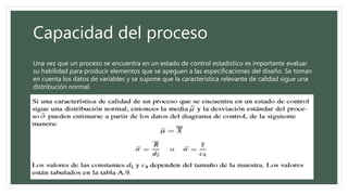 Capacidad del proceso
Una vez que un proceso se encuentra en un estado de control estadístico es importante evaluar
su habilidad para producir elementos que se apeguen a las especificaciones del diseño. Se toman
en cuenta los datos de variables y se supone que la característica relevante de calidad sigue una
distribución normal.
 