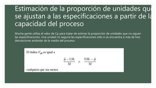 Estimación de la proporción de unidades que
se ajustan a las especificaciones a partir de la
capacidad del proceso
Mucha gente utiliza el valor de Cp para tratar de estimar la proporción de unidades que no siguen
las especificaciones. Una unidad no seguirá las especificaciones sólo si se encuentra a más de tres
desviaciones estándar de la media del proceso.
 