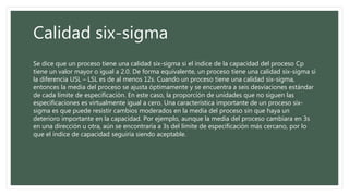 Calidad six-sigma
Se dice que un proceso tiene una calidad six-sigma si el índice de la capacidad del proceso Cp
tiene un valor mayor o igual a 2.0. De forma equivalente, un proceso tiene una calidad six-sigma si
la diferencia USL – LSL es de al menos 12s. Cuando un proceso tiene una calidad six-sigma,
entonces la media del proceso se ajusta óptimamente y se encuentra a seis desviaciones estándar
de cada límite de especificación. En este caso, la proporción de unidades que no siguen las
especificaciones es virtualmente igual a cero. Una característica importante de un proceso six-
sigma es que puede resistir cambios moderados en la media del proceso sin que haya un
deterioro importante en la capacidad. Por ejemplo, aunque la media del proceso cambiara en 3s
en una dirección u otra, aún se encontraría a 3s del límite de especificación más cercano, por lo
que el índice de capacidad seguiría siendo aceptable.
 