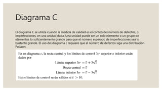 Diagrama C
El diagrama C se utiliza cuando la medida de calidad es el conteo del número de defectos, o
imperfecciones, en una unidad dada. Una unidad puede ser un solo elemento o un grupo de
elementos lo suficientemente grande para que el número esperado de imperfecciones sea lo
bastante grande. El uso del diagrama c requiere que el número de defectos siga una distribución
Poisson.
 
