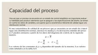 Capacidad del proceso
Una vez que un proceso se encuentra en un estado de control estadístico es importante evaluar
su habilidad para producir elementos que se apeguen a las especificaciones del diseño. Se toman
en cuenta los datos de variables y se supone que la característica relevante de calidad sigue una
distribución normal.
 