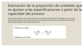 Estimación de la proporción de unidades que
se ajustan a las especificaciones a partir de la
capacidad del proceso
Mucha gente utiliza el valor de Cp para tratar de estimar la proporción de unidades que no siguen
las especificaciones. Una unidad no seguirá las especificaciones sólo si se encuentra a más de tres
desviaciones estándar de la media del proceso.
 
