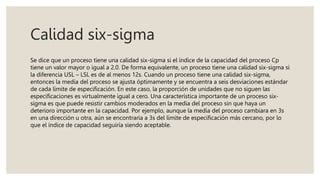 Calidad six-sigma
Se dice que un proceso tiene una calidad six-sigma si el índice de la capacidad del proceso Cp
tiene un valor mayor o igual a 2.0. De forma equivalente, un proceso tiene una calidad six-sigma si
la diferencia USL – LSL es de al menos 12s. Cuando un proceso tiene una calidad six-sigma,
entonces la media del proceso se ajusta óptimamente y se encuentra a seis desviaciones estándar
de cada límite de especificación. En este caso, la proporción de unidades que no siguen las
especificaciones es virtualmente igual a cero. Una característica importante de un proceso six-
sigma es que puede resistir cambios moderados en la media del proceso sin que haya un
deterioro importante en la capacidad. Por ejemplo, aunque la media del proceso cambiara en 3s
en una dirección u otra, aún se encontraría a 3s del límite de especificación más cercano, por lo
que el índice de capacidad seguiría siendo aceptable.
 