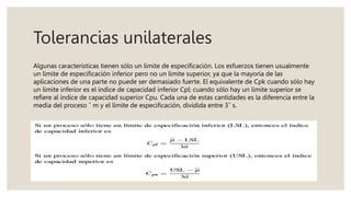 Tolerancias unilaterales
Algunas características tienen sólo un límite de especificación. Los esfuerzos tienen usualmente
un límite de especificación inferior pero no un límite superior, ya que la mayoría de las
aplicaciones de una parte no puede ser demasiado fuerte. El equivalente de Cpk cuando sólo hay
un límite inferior es el índice de capacidad inferior Cpl; cuando sólo hay un límite superior se
refiere al índice de capacidad superior Cpu. Cada una de estas cantidades es la diferencia entre la
media del proceso ˆ m y el límite de especificación, dividida entre 3ˆ s.
 