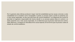 Por lo general, estas últimas producen mayor nivel de variabilidad que las causas comunes; a esta
variabilidad se le considera como inaceptable. Cuando un proceso opera cuando se presenta una
o más causas especiales, se dice que está fuera de control estadístico. Los diagramas de control le
permiten al ingeniero responsable del mismo decidir si un proceso parece estar en control, o si
están presente una o más causas especiales. Si se determina que el proceso está fuera de control,
debe definirse y corregirse la naturaleza de la causa especial, de tal forma que el proceso vuelva al
estado de control estadístico
 