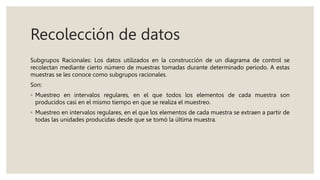 Recolección de datos
Subgrupos Racionales: Los datos utilizados en la construcción de un diagrama de control se
recolectan mediante cierto número de muestras tomadas durante determinado periodo. A estas
muestras se les conoce como subgrupos racionales.
Son:
◦ Muestreo en intervalos regulares, en el que todos los elementos de cada muestra son
producidos casi en el mismo tiempo en que se realiza el muestreo.
◦ Muestreo en intervalos regulares, en el que los elementos de cada muestra se extraen a partir de
todas las unidades producidas desde que se tomó la última muestra.
 