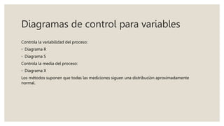 Diagramas de control para variables
Controla la variabilidad del proceso:
◦ Diagrama R
◦ Diagrama S
Controla la media del proceso:
◦ Diagrama X
Los métodos suponen que todas las mediciones siguen una distribución aproximadamente
normal.
 