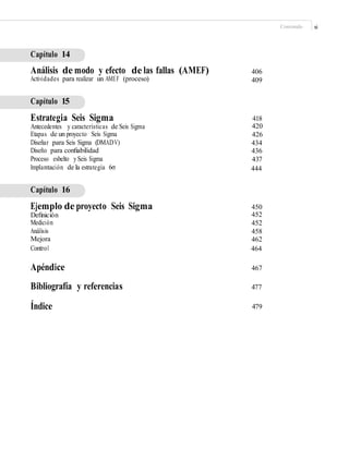 Contenido xi
Capítulo 14
Análisis de modo y efecto de las fallas (AMEF)
Actividades para realizar un AMEF (proceso)
406
409
Capítulo 15
Estrategia Seis Sigma
Antecedentes y características de Seis Sigma
Etapas de un proyecto Seis Sigma
Diseñar para Seis Sigma (DMADV)
Diseño para conﬁabilidad
Proceso esbelto ySeis Sigma
Implantación de la estrategia 6σ
418
420
426
434
436
437
444
Capítulo 16
Ejemplo de proyecto Seis Sigma
Deﬁnición
Medición
Análisis
Mejora
Control
450
452
452
458
462
464
Apéndice
Bibliografía y referencias
Índice
467
477
479
 