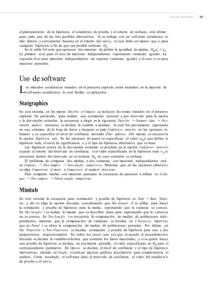 Uso de software 89
el planteamiento de la hipótesis, el estadístico de prueba y el criterio de rechazo, este último
para cada una de las tres posibles alternativas. Si se trabaja con un software estadístico es
más directo y conveniente basarse en el criterio del valor-p, el cual debe ser menor que α para
cualquier hipótesis a fin de que sea posible rechazar H0
.
En la tabla 4.4 note que aparecen tres maneras de probar la igualdad de medias H0
:μ1
= μ2
.
La primera a) es para el caso de muestras independientes suponiendo varianzas iguales. La
segunda b) es para muestras independientes sin suponer varianzas iguales y el caso e) es para
muestras pareadas.
Uso de software
Los métodos estadísticos tratados en el presente capítulo están incluidos en la mayoría de
softwares estadísticos, lo cual facilita su aplicación.
Statgraphics
En este sistema, en los menús Describe y Compare se incluyen los temas tratados en el presente
capítulo. En particular, para realizar una estimación puntual y por intervalo para la media
y la desviación estándar, la secuencia a elegir es la siguiente: Describe → Numeric data → One-
variable analysis; entonces, se declara la variable a analizar, la cual fue previamente capturada
en una columna de la hoja de datos y después se pide Confidence intervals en las opciones ta-
bulares y se especifica el nivel de confianza deseado (Pane options). Ahí mismo se encuentra
la opción Hypothesis tests. En las opciones de panel se especifican: el valor ( μ0
), que define la
hipótesis nula, el nivel de significancia α y el tipo de hipótesis alternativa que se tiene.
Las hipótesis acerca de la desviación estándar se prueban en la opción Confidence intervals
usando el criterio del intervalo de confianza: si el valor especificado en la hipótesis nula σ 0
se
encuentra dentro del intervalo no se rechaza H0; en caso contrario se rechaza.
El problema de comparar dos medias o dos varianzas con muestras independientes está
en Compare → Two samples → Two-sam ple comparison. Mientras que en las opciones tabulare s
se elige Comparison of means y Comparison of standard deviations.
Para comparar medias con muestras pareadas la secuencia de opciones a utilizar es: Com-
pare → Two samples → Paired-sample comparison.
Minitab
En este sistema la secuencia para estimación y prueba de hipótesis es: Stat → Basic Statis-
tics, y ahí se elige la opción deseada, considerando que One-Sample Z se utiliza para hacer
la estimación y prueba de hipótesis para la media, suponiendo que la varianza se conoce.
En One-Sample t se realiza lo mismo que se describió antes pero suponiendo que la varianza
no se conoce. En Two-Sam ple t se encuentra la comparación de medias de poblaciones inde-
pendientes, mientras que la comparación de varianzas se localiza en 2 Variances; mient ra s
que en Paired t se ubica la comparación de medias de poblaciones pareadas. Por último, en
One Proportion y Two Proportion, se localiza estimación y prueba de hipótesis para una y dos
proporciones, respectivamente. En todos los casos, una vez que se accede al procedimiento
deseado se declara la variable-columna que contiene los datos muestrales, y si se quiere hacer
una prueba de hipótesis se declara, en esa misma pantalla, el valor especificado en H0
para el
correspondiente parámetro. En Options se declara el nivel de confianza y el tipo de hipótes is
alternativas, además en Graphs se activan algunas gráficas descriptivas para complementar el
análisis. Como resultado, el software dará el intervalo de confianza, el valor del estadíst ico
de prueba y el valor-p.
 