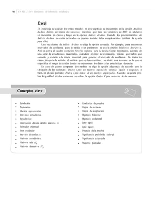 90 CAPÍTULO 4: Elementos de inferencia estadística
Excel
En esta hoja de cálculo los temas tratados en este capítulo se encuentran en la opción Análisis
de datos dentro del menú Herramientas; mientras que para las versiones de 2007 en adelante
se encuentra en Datos, y luego en la opción Análisis de datos. Cuando los procedimientos de
Análisis de datos no están activados es preciso instalar tales complementos (utilizar la ayuda
para ello).
Una vez dentro de Análisis de datos se elige la opción deseada. Por ejemplo, para encontrar
intervalos de confianza para la media y un parámetro se usa la opción Estadística descripti v a.
Ahí se activa el cuadro u opción Nivel de confianza para la media. Como resultados, además de
una serie de estadísticos muestrales, calculará el error de estimación, mismo que habrá que
sumarlo y restarlo a la media muestral para generar el intervalo de confianza. En todos los
casos, después de señalar el análisis que se desea realizar, se abrirá una ventana en la que se
especifica el rango de celdas donde se encuentran los datos y las estadísticas deseadas.
En caso de querer comparar dos medias se elige la opción adecuada de acuerdo con la
situación de las varianzas: Prueba t para dos muestras suponiendo varianzas iguales o desiguales; o
bien, en el caso pareado: Prueba t para medias de dos muestras emparejadas. Cuando se quiere pro-
bar la igualdad de dos varianzas se utiliza la opción Prueba F para varianzas de dos muestras.
Conceptos clave
•
•
•
•
•
•
•
•
•
•
•
•
Población
Parámetro
Muestra representativa
Inferencia estadística
Estadístico
Distribución de una variable aleatoria X
Estimador puntual
Error estándar
Intervalo de conﬁanza
Hipótesis estadística
Hipótesis nula H0
Hipótesis alternativa HA
•
•
•
•
•
•
•
•
•
•
•
Estadístico de prueba
Región de rechazo
Región de aceptación
Hipótesis bilateral
Hipótesis unilateral
Error tipo I
Error tipo II
Potencia de la prueba
Signiﬁcancia predeﬁnida (valor-p)
Signiﬁcancia calculada
Muestras pareadas
 