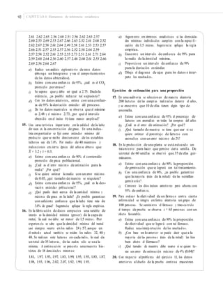 92 CAPÍTULO 4: Elementos de inferencia estadística
2.61 2.62 2.65 2.56 2.68 2.51 2.56 2.62 2.63 2.57
2.60 2.53 2.69 2.53 2.67 2.66 2.63 2.52 2.61 2.60 2.52
2.62 2.67 2.58 2.61 2.64 2.49 2.58 2.61 2.53 2.53 2.57
2.66 2.51 2.57 2.55 2.57 2.56 2.52 2.58 2.64 2.59
2.57 2.58 2.52 2.61 2.55 2.55 2.73 2.51 2.61 2.71 2.64
2.59 2.60 2.64 2.56 2.60 2.57 2.48 2.60 2.61 2.55 2.66
2.69 2.56 2.64 2.67
a) Argumente en términos estadísticos si las densida-
des mínimas individuales cumplen con la especi ﬁ -
cación de 1.5 micras. Sugerencia: aplique la regla
empírica.
Encuentre un intervalo de conﬁanza de 99% para
la media de la densidad mínima.
Proporcione un intervalo de conﬁanza de 99%
para la desviación estándar.
Dibuje el diagrama de cajas para los datos e inter-
prete los resultados.
b)
c)
a) Realice un análisis exploratorio de estos datos
(obtenga un histograma y vea el comportamientos
de los datos obtenidos).
Estime con una conﬁanza de 95%, ¿cuál es el CO2
promedio porenvase?
Se supone que μ debe ser igual a 2.75. Dada la
evidencia, ¿es posible rechazar tal supuesto?
Con los datos anteriores, estime con una conﬁan-
za de 95% la desviación estándar del proceso.
De los datos muestrales se observa que el mínimo
es 2.48 y el máximo 2.73, ¿por qué el intervalo
obtenido en el inciso b) tiene menor amplitud?
d)
b)
Ejercicios de estimación para una proporciónc)
17. En una auditoría se seleccionan de manera aleatoria
200 facturas de las compras realizadas durante el año,
y se encuentra que 10 de ellas tienen algún tipo de
anomalía.
d)
e)
a) Estime con una conﬁanza de 95% el porcentaje de
facturas con anomalías en todas las compras del año.
¿Cuál es el error de estimación? ¿Por qué?
¿Qué tamaño de muestra se tiene que usar si se
quiere estimar el porcentaje de facturas con
anomalías con un error máximo de 2%?
15. Una característica importante en la calidad de la leche
de vaca es la concentración de grasa. En una indus-
tria en particular se ﬁjó como estándar mínimo del
producto que se recibe directamente de los establos
lecheros sea de 3.0%. Por medio de 40 muestreos y
evaluaciones en cierta época del año se obtuvo que
b)
c)
18. En la producción de una planta se está evaluando un
tratamiento para hacer que germine cierta semilla. De
un total de 60 semillas se observó que 37 de ellas ger-
minaron.
–
X = 3.2 y S = 0.3.
a) Estime con una conﬁanza de 90% el contenido
promedio de grasa poblacional.
¿Cuál es el error máximo de estimación para la
media? ¿Por qué?
Si se quiere estimar la media con un error máximo
de 0.05, ¿qué tamaño de muestra se requiere?
Estime con una conﬁanza de 95%, ¿cuál es la des-
viación estándar poblacional?
¿Qué puede decir acerca de la cantidad mínima y
máxima de grasa en la leche? ¿Es posible garantizar
con suﬁciente conﬁanza que la leche tiene más de
3.0% de grasa? Sugerencia: aplique la regla empírica.
a) Estime con una conﬁanza de 90% la proporción
de germinación que se logrará con tal tratamiento.
Con una conﬁanza de 90%, ¿es posible garantizar
que la mayoría (más de la mitad) de las semillas
germinarán?
Conteste los dos incisos anteriores pero ahora con
95% de conﬁanza.
b)
b)
c)
d)
c)
e)
19. Para evaluar la efectividad de un fármaco contra cierta
enfermedad se integra en forma aleatoria un grupo de
100 personas. Se suministra el fármaco y transcurrido
el tiempo de prueba se observa x = 65 personas con un
efecto favorable.
a) Estime con una conﬁanza de 90% la proporción
de efectividad que se logrará con tal fármaco.
Realice una interpretación de los resultados.
b) ¿Con base en lo anterior se puede decir que a la
mayoría de las personas (más de la mitad) les hizo
buen efecto el fármaco?
c) ¿Qué tamaño de muestra debe usarse si se quiere te-
ner un error de estimación máximo de 4% (0.04)?
16. En la fabricación de discos compactos una variable de
interés es la densidad mínima (grosor) de la capa de
metal, la cual no debe ser menor de 1.5 micras. Por
experiencia se sabe que la densidad mínima del metal
casi siempre ocurre en los radios 24 y 57, aunque en
el método actual también se miden los radios 32, 40 y
48. Se realizan siete lecturas en cada radio, lo cual da
un total de 35 lecturas, de las cuales sólo se usa la
mínima. A continuación se presenta una muestra his-
tórica de 18 densidades mínimas:
1.81, 1.97, 1.93, 1.97, 1.85, 1.99, 1.95, 1.93, 1.85, 1.87,
1.98, 1.93, 1.96, 2.02, 2.07, 1.92, 1.99, 1.93.
20. Con respecto alproblema del ejercicio 11, los datos
anteriores al diseño de la prueba continua muestran
 