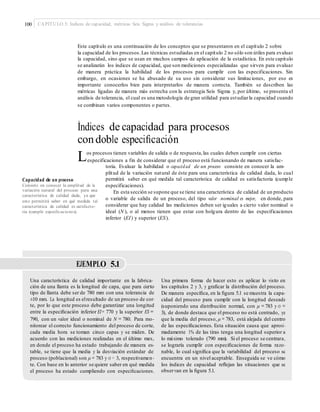 100 CAPÍTULO 5: Índices de capacidad, métricas Seis Sigma y análisis de tolerancias
Este capítulo es una continuación de los conceptos que se presentaron en el capítulo 2 sobre
la capacidad de los procesos.Las técnicas estudiadas en el capítulo 2 no sólo son útiles para evaluar
la capacidad, sino que se usan en muchos campos de aplicación de la estadística. En este capítulo
se analizarán los índices de capacidad, que son mediciones especializadas que sirven para evaluar
de manera práctica la habilidad de los procesos para cumplir con las especificaciones. Sin
embargo, en ocasiones se ha abusado de su uso sin considerar sus limitaciones, por eso es
importante conocerlos bien para interpretarlos de manera correcta. También se describen las
métricas ligadas de manera más estrecha con la estrategia Seis Sigma y, por último, se presenta el
análisis de tolerancia, el cual es una metodología de gran utilidad para estudiarla capacidad cuando
se combinan varios componentes o partes.
Índices de capacidad para procesos
condoble especiﬁcación
Los procesos tienen variables de salida o de respuesta,las cuales deben cumplir con ciertas
especificaciones a fin de considerar que el proceso está funcionando de manera satisfac-
toria. Evaluar la habilidad o capacidad de un proceso consiste en conocer la am-
plitud de la variación natural de éste para una característica de calidad dada, lo cual
permitirá saber en qué medida tal característica de calidad es satisfactoria (cumple
especificaciones).
En esta sección se supone que se tiene una característica de calidad de un producto
o variable de salida de un proceso, del tipo valor nominal es mejor, en donde, para
considerar que hay calidad las mediciones deben ser iguales a cierto valor nominal o
ideal (N ), o al menos tienen que estar con holgura dentro de las especificaciones
inferior (EI) y superior (ES).
Capacidad de un proceso
Consiste en conocer la amplitud de la
variación natural del proceso para una
característica de calidad dada, ya que
esto permitirá saber en qué medida tal
característica de calidad es satisfacto-
ria (cumple especiﬁcaciones).
EJEMPLO 5.1
Una característica de calidad importante en la fabrica-
ción de una llanta es la longitud de capa, que para cierto
tipo de llanta debe ser de 780 mm con una tolerancia de
±10 mm. La longitud es elresultado de un proceso de cor-
te, por lo que este proceso debe garantizar una longitud
entre la especiﬁcación inferior EI= 770 y la superior ES =
790, con un valor ideal o nominal de N = 780. Para mo-
nitorear el correcto funcionamiento del proceso de corte,
cada media hora se toman cinco capas y se miden. De
acuerdo con las mediciones realizadas en el último mes,
en donde el proceso ha estado trabajando de manera es-
table, se tiene que la media y la desviación estándar del
proceso (poblacional) son μ = 783 y σ = 3, respectivamen-
te. Con base en lo anterior se quiere saber en qué medida
el proceso ha estado cumpliendo con especiﬁcaciones.
Una primera forma de hacer esto es aplicar lo visto en
los capítulos 2 y 3, y graﬁcar la distribución del proceso.
De manera especíﬁca, en la ﬁgura 5.1 se muestra la capa-
cidad del proceso para cumplir con la longitud deseada
(suponiendo una distribución normal, con μ =783 y σ =
3), de donde destaca que el proceso no está centrado, ya
que la media del proceso, μ = 783, está alejada del centro
de las especiﬁcaciones. Esta situación causa que aproxi-
madamente 1% de las tiras tenga una longitud superior a
lo máximo tolerado (790 mm). Si el proceso se centrara,
se lograría cumplir con especiﬁcaciones de forma razo-
nable, lo cual signiﬁca que la variabilidad del proceso se
encuentra en un nivel aceptable. Enseguida se ve cómo
los índices de capacidad reﬂejan las situaciones que se
observan en la ﬁgura 5.1.
 