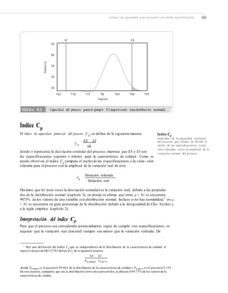 Índices de capacidad para procesos con doble especificación 101
EI ES
50
40
30
20
10
765 770 775 780
Longitud
785 790 795
Índice Cp
El índice de capacidad potencial del proceso, Cp, se define de la siguiente manera: Índice Cp
del proceso que resulta de dividir el
ancho de las especiﬁcaciones (varia-
ción tolerada) entre la amplitud de la
variación natural del proceso.
Indicador de la capacidad potencial
ES EI
C p
6S
donde σ representa la desviación estándar del proceso, mientras que ES y EI son
las especificaciones superior e inferior para la característica de calidad. Como se
puede observar,el índice Cp
compara el ancho de las especificaciones o la varia- ción
tolerada para el proceso con la amplitud de la variación real de éste:
Variación tolerada
Cp
Variación real
Decimos que 6σ (seis veces la desviación estándar) es la variación real, debido a las propieda-
des de la distribución normal (capítulo 3), en donde se afirma que entre μ ± 3σ se encuentra
99.73% de los valores de una variable con distribución normal. Incluso si no hay normalidad,1
en μ
± 3σ se encuentra un gran porcentaje de la distribución debido a la desigualdad de Che- byshev y
a la regla empírica (capítulo 2).
Interpretación del índice Cp
Para que el proceso sea considerado potencialmente capaz de cumplir con especificaciones, se
requiere que la variación real (natural) siempre sea menor que la variación tolerada. De
1 Hay una definición del índice Cp que es independiente de la distribución de la característica de calidad: el
reporte técnicode ISO 12783 define al Cp de la siguiente manera:
ES EI
P0.99865 P0.00135
donde P0.99865 es el percentil 99.865 de la distribución de la característica de calidad y P0.00135 es el percentil 0.135.
característica de calidad.
De esta manera, cualquiera que sea la distribución entre estos percentiles, se ubicará el 99.73% de los valores de la
Frecuencia
FIGURA 5.1 Capacidad del proceso para el ejemplo 5.1 (suponiendo una distribución normal).
 