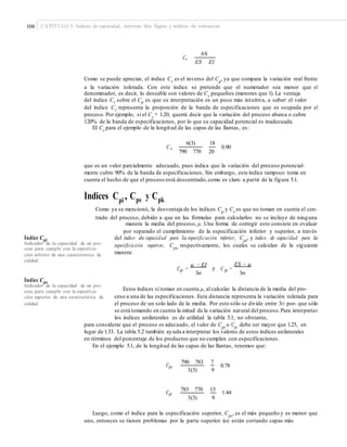 104 CAPÍTULO 5: Índices de capacidad, métricas Seis Sigma y análisis de tolerancias
6S
Cr
ES EI
Como se puede apreciar, el índice Cr
es el inverso del Cp
, ya que compara la variación real frente
a la variación tolerada. Con este índice se pretende que el numerador sea menor que el
denominador, es decir, lo deseable son valores de Cr
pequeños (menores que 1). La ventaja
del índice Cr sobre el Cp es que su interpretación es un poco más intuitiva, a saber: el valor
del índice Cr representa la proporción de la banda de especificaciones que es ocupada por el
proceso. Por ejemplo, si el Cr
= 1.20, querrá decir que la variación del proceso abarca o cubre
120% de la banda de especificaciones, por lo que su capacidad potencial es inadecuada.
El Cr
para el ejemplo de la longitud de las capas de las llantas, es:
6(3) 18
C r
790 770 20
0.90
que es un valor parcialmente adecuado, pues indica que la variación del proceso potencial-
mente cubre 90% de la banda de especificaciones. Sin embargo, este índice tampoco toma en
cuenta el hecho de que el proceso está descentrado,como es claro a partir de la figura 5.1.
Índices Cpi , Cps Cpky
Como ya se mencionó, la desventaja de los índices Cp y Cr es que no toman en cuenta el cen-
trado del proceso, debido a que en las fórmulas para calcularlos no se incluye de ninguna
manera la media del proceso, μ. Una forma de corregir esto consiste en evaluar
por separado el cumplimiento de la especificación inferior y superior, a través
del índice de capacidad para la especificación inferior, Cpi
, y índice de capacidad para la
especificación superior, Cps,
respectivamente, los cuales se calculan de la siguiente
manera:
Índice Cpi
Indicador de la capacidad de un pro-
ceso para cumplir con la especiﬁca-
ción inferior de una característica de
calidad.
EI ES − μμ −
Cpi = y C ps =
3σ 3σ
Índice Cps
Indicador de la capacidad de un pro-
ceso para cumplir con la especiﬁca-
ción superior de una característica de
calidad.
Estos índices sí toman en cuenta μ, al calcular la distancia de la media del pro-
ceso a una de las especificaciones. Esta distancia representa la variación tolerada para
el proceso de un solo lado de la media. Por esto sólo se divide entre 3σ por- que sólo
se está tomando en cuenta la mitad de la variación natural del proceso.Para interpretar
los índices unilaterales es de utilidad la tabla 5.1; no obstante,
para considerar que el proceso es adecuado, el valor de Cpi
o Cps
debe ser mayor que 1.25, en
lugar de 1.33. La tabla 5.2 también ayuda a interpretar los valores de estos índices unilaterales
en términos del porcentaje de los productos que no cumplen con especificaciones.
En el ejemplo 5.1, de la longitud de las capas de las llantas, tenemos que:
790 783 7
Cps 0.78
93(3)
783 770 13
Cpi 1.44
3(3) 9
Luego, como el índice para la especificación superior, Cps
, es el más pequeño y es menor que
uno, entonces se tienen problemas por la parte superior (se están cortando capas más
 