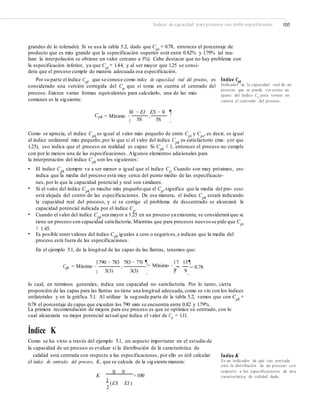 Índices de capacidad para procesos con doble especificación 105
grandes de lo tolerado). Si se usa la tabla 5.2, dado que Cps
= 0.78, entonces el porcentaje de
producto que es más grande que la especificación superior está entre 0.82% y 1.79% (al rea-
lizar la interpolación se obtiene un valor cercano a 1%). Cabe destacar que no hay problema con
la especificación inferior, ya que Cpi
= 1.44, y al ser mayor que 1.25 se consi-
dera que el proceso cumple de manera adecuada esa especificación.
Por su parte el índice Cpk, que se conoce como índice de capacidad real del proceso, es
considerado una versión corregida del Cp
que sí toma en cuenta el centrado del
proceso. Existen varias formas equivalentes para calcularlo, una de las más
comunes es la siguiente:
Índice Cpk
Indicador de la capacidad real de un
proceso que se puede ver como un
ajuste del índice Cp
para tomar en
cuenta el centrado del proceso.
§M − EI ES − M ¶
·
¸
Cpk = Mínimo ¨ ,
3S 3S©
Como se aprecia, el índice Cpk
es igual al valor más pequeño de entre Cpi
y Cps
, es decir, es igual
al índice unilateral más pequeño,por lo que si el valor del índice Cpk
es satisfactorio (ma- yor que
1.25), eso indica que el proceso en realidad es capaz. Si Cpk
< 1, entonces el proceso no cumple
con por lo menos una de las especificaciones. Algunos elementos adicionales para
la interpretación del índice Cpk
son los siguientes:
• El índice Cpk
siempre va a ser menor o igual que el índice Cp
. Cuando son muy próximos, eso
indica que la media del proceso está muy cerca del punto medio de las especificacio-
nes, por lo que la capacidad potencial y real son similares.
Si el valor del índice Cpk es mucho más pequeño que el Cp,significa que la media del pro- ceso
está alejada del centro de las especificaciones. De esa manera, el índice Cpk estará indicando
la capacidad real del proceso, y si se corrige el problema de descentrado se alcanzará la
capacidad potencial indicada por el índice Cp
.
Cuando el valor del índice Cpk
sea mayor a 1.25 en un proceso ya existente, se considerará que se
tiene un proceso con capacidad satisfactoria. Mientras que para procesos nuevos se pide que Cpk
> 1.45.
Es posible tenervalores del índice Cpk iguales a cero o negativos,e indican que la media del
proceso está fuera de las especificaciones.
En el ejemplo 5.1, de la longitud de las capas de las llantas, tenemos que:
•
•
•
§ 790 − 783 783 − 770 ¶ § 7 13¶
Cpk = Mínimo ¨ , ·= Mínimo ¨
9
,
9
·= 0.78
3(3) 3(3)© ¸ © ¸
lo cual, en términos generales, indica una capacidad no satisfactoria. Por lo tanto, cierta
proporción de las capas para las llantas no tiene una longitud adecuada, como se vio con los índices
unilaterales y en la gráfica 5.1. Al utilizar la segunda parte de la tabla 5.2, vemos que con Cpk
=
0.78 el porcentaje de capas que exceden los 790 mm se encuentra entre 0.82 y 1.79%.
La primera recomendación de mejora para ese proceso es que se optimice su centrado, con lo
cual alcanzaría su mejor potencial actual que indica el valor de Cp = 1.11.
Índice K
Como se ha visto a través del ejemplo 5.1, un aspecto importante en el estudio de
la capacidad de un proceso es evaluar si la distribución de la característica de
calidad está centrada con respecto a las especificaciones, por ello es útil calcular
el índice de centrado del proceso, K, que se calcula de la siguiente manera:
K
M N
× 100
Índice K
Es un indicador de qué tan centrada
está la distribución de un proceso con
respecto a las especiﬁcaciones de una
característica de calidad dada.
1
(ES EI )
2
 