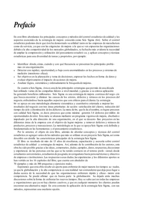 Prefacio
En este libro abordamos los principales conceptos y métodos del control estadístico de calidad y los
aspectos esenciales de la estrategia de mejora conocida como Seis Sigma (6σ). Sobre el control
estadístico podemos decir que éste ha demostrado su utilidad tanto en las empresas de manufactura
como de servicio, ya que con las exigencias de mejora a la que se ven expuestas las organizaciones
debido a la alta competitividad de los mercados globalizados, se ha hecho más evidente la necesidad
de ampliar la comprensión y utilización del pensamiento estadísti-co, y aplicar conceptos y técnicas
estadísticas para una diversidad de tareas y propósitos, por ejemplo:
• Identificar dónde, cómo, cuándo y con qué frecuencia se presentan los principales proble-
mas en una organización.
Detectar con rapidez, oportunidad y a bajo costo anormalidades en los procesos y sistemas de
medición (monitoreo eficaz).
Ser objetivos en la planeación y toma de decisiones; expresar los hechos en forma de datos y
evaluar objetivamente el impacto de acciones de mejora.
Analizar lógica, sistemática y ordenadamente la búsqueda de mejoras.
En cuanto a Seis Sigma, ésta es una de las principales estrategias que pormás de una década
•
•
•
han utilizado varias de las compañías líderes a nivel mundial, y gracias a su exitosa aplicación
ha generado beneficios millonarios. Seis Sigma es una estrategia de mejora continua del nego- cio
que busca encontrar y eliminar las causas de los errores, defectos y retrasos en los procesos del
negocio, enfocándose hacia aquellos aspectos que son críticos para el cliente. La estrategia
6σ se apoya en una metodología altamente sistemática y cuantitativa orientada a mejorar los
resultados del negocio con tres áreas prioritarias de acción: satisfacción del cliente, reducción del
tiempo de ciclo y disminución de los defectos.La meta de 6σ, que le da el nombre, es lograr procesos
con calidad Seis Sigma, es decir, procesos que como máximo generen 3.4 defectos por millón de
oportunidades de error. Esta meta se alcanza mediante un programa vigoroso de mejora, diseñado e
impulsado por la alta dirección de una organización, en el que se desarro- llan proyectos en las
diferentes áreas de la empresa con el objetivo de lograr mejoras y remover defectos y retrasos de
productos,procesos y transacciones.La metodología en la que se apoya Seis Sigma está definida y
fundamentada en las herramientas y el pensamiento estadísticos.
Por lo anterior, el objeto de este libro, además de abordar conceptos y técnicas del control
estadístico,es agregar varios de los métodos que más se utilizan en un proyecto Seis Sigma, así como
describir con detalle las características principales de la estrategia Seis Sigma.
El libro es resultado de más de 15 años de enseñanza, capacitación y asesoría sobre control
estadístico de calidad y estrategias de mejora. Así, además de la contribución de los autores, esta
obra ha sido posible gracias a las ideas, comentarios, dudas,ejemplos, datos,respuestas,discusiones
y experiencia de las personas con las que se ha tenido contacto en el terreno profe- sional; desde
estudiantes universitarios,estudiantes de posgrado,investigadores hasta personaltécnico y directivo
de empresas e instituciones.Las respuestas a esas dudas,las experiencias y los diferentes aportes se
han vertido en los 16 capítulos del libro, que cuenta con alrededor de
70 ejemplos y más de 300 preguntas y ejercicios reales.
Esperamos que esta obra resulte un aporte para enfrentar de mejor manera los tiempos ac- tuales,
ya que la globalización y la alta competencia es una realidad tan contundente que deja poco lugar a
dudas acerca de la necesidad de que las organizaciones enfrenten rápida y eficaz- mente esta
competencia. Se puede afirmar que en buena parte la globalización ha dejado atrás muchas
discusiones sobre la forma de enfrentar los nuevos tiempos. Hoy se sabe casi en todas las empresas
y organizaciones que ya no hay clientes cautivos, y que en cualquier momento los clientes pueden
encontrar una alternativa mejor. En este contexto la aplicación de la estrategia Seis Sigma, con sus
métodos, representan una excelente opción.
 