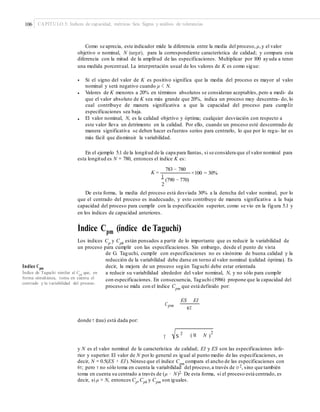 106 CAPÍTULO 5: Índices de capacidad, métricas Seis Sigma y análisis de tolerancias
Como se aprecia, este indicador mide la diferencia entre la media del proceso, μ,y el valor
objetivo o nominal, N (target), para la correspondiente característica de calidad; y compara esta
diferencia con la mitad de la amplitud de las especificaciones. Multiplicar por 100 ayuda a tener
una medida porcentual. La interpretación usual de los valores de K es como sigue:
• Si el signo del valor de K es positivo significa que la media del proceso es mayor al valor
nominal y será negativo cuando μ < N.
Valores de K menores a 20% en términos absolutos se consideran aceptables, pero a medi- da
que el valor absoluto de K sea más grande que 20%, indica un proceso muy descentra- do, lo
cual contribuye de manera significativa a que la capacidad del proceso para cumplir
especificaciones sea baja.
El valor nominal, N, es la calidad objetivo y óptima; cualquier desviación con respecto a
este valor lleva un detrimento en la calidad. Por ello, cuando un proceso esté descentrado de
manera significativa se deben hacer esfuerzos serios para centrarlo, lo que por lo regu- lar es
más fácil que disminuir la variabilidad.
•
•
En el ejemplo 5.1 de la longitud de la capa para llantas, si se considera que el valor nominal para
esta longitud es N = 780, entonces el índice K es:
783 − 780
K = ×100 = 30%
1
(790 − 770)
2
De esta forma, la media del proceso está desviada 30% a la derecha del valor nominal, por lo
que el centrado del proceso es inadecuado, y esto contribuye de manera significativa a la baja
capacidad del proceso para cumplir con la especificación superior, como se vio en la figura 5.1 y
en los índices de capacidad anteriores.
Índice Cpm (índice de Taguchi)
Los índices Cp
y Cpk
están pensados a partir de lo importante que es reducir la variabilidad de
un proceso para cumplir con las especificaciones. Sin embargo, desde el punto de vista
de G. Taguchi, cumplir con especificaciones no es sinónimo de buena calidad y la
reducción de la variabilidad debe darse en torno al valor nominal (calidad óptima). Es
decir, la mejora de un proceso según Taguchi debe estar orientadaÍndice Cpm
Índice de Taguchi similar al Cpk
que, en
forma simultánea, toma en cuenta el
centrado y la variabilidad del proceso.
a reducir su variabilidad alrededor del valor nominal, N, y no sólo para cumplir
con especificaciones. En consecuencia, Taguchi (1986) propone que la capacidad del
proceso se mida con el índice Cpm
que está definido por:
ES EI
Cpm
6T
donde τ (tau) está dada por:
( M N )
22
ST
y N es el valor nominal de la característica de calidad; EI y ES son las especificaciones infe-
rior y superior. El valor de N por lo general es igual al punto medio de las especificaciones, es
decir, N = 0.5(ES + EI). Nótese que el índice Cpm
compara el ancho de las especificaciones con
6τ; pero τ no sólo toma en cuenta la variabilidad del proceso,a través de σ 2, sino que también
toma en cuenta su centrado a través de (μ − N)2. De esta forma, si el proceso está centrado, es
decir, si μ = N, entonces Cp,Cpk y Cpm son iguales.
 