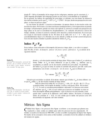 108 CAPÍTULO 5: Índices de capacidad, métricas Seis Sigma y análisis de tolerancias
–
donde R = 5.49 es el promedio de los rangos de los subgrupos, mientras que la constante d2
=
2.059 depende del tamaño del subgrupo (cuatro en este caso) y está tabulado en el apéndice.
Por lo general, los índices de capacidad de corto plazo se calculan con esta forma de obtener la
desviación estándar, por lo que Cp
= 1.875 y Cpk
= 1.27015. Así que, desde una perspectiva de corto
plazo, se tiene un proceso capaz.
La otra forma de calcular σ consiste en determinar de manera directa la desviación están- dar
de todos los datos.Porlo tanto,sise tiene una buena cantidad de datos y éstos representan un periodo
de tiempo suficientemente grande (ver inicio del capítulo 2), entonces se tendrá una perspectiva de
largo plazo en la cual se consideran los desplazamientos y la variación del proceso a través del
tiempo; además, se toma en cuenta la variación entre muestras y dentro de muestras. En el caso que
nos ocupa la desviación estándar de los 80 datos de la tabla 16.5 es σˆ = S = 4.16, que es
considerablemente mayor a la obtenida con el otro método y habla de un mal control del proceso.
Con esta desviación estándar se pueden calcular los índices Pp
y Ppk
.
Índices Ppy Ppk
Estos índices están enfocados al desempeño del proceso a largo plazo, y no sólo a su capaci-
dad. Por ello, el índice de desempeño potencial del proceso (process performance) Pp
se calcula de la
siguiente manera:
ES − EI
Pp =
6σ L
Índice Pp
Indicador del desempeño potencial del
proceso, que se calcula en forma simi-
lar al índice Cp
pero usando la desvia-
ción estándar de largo plazo.
donde σL
es la desviación estándar de largo plazo. Nótese que el índice Pp
se calcula en
forma similar al Cp
, la única diferencia es que Pp utiliza σL
, mientras que Cp
usualmente se calcula con la desviación estándar de corto plazo. Un problema
del índice Pp
es que no toma en cuenta el centrado del proceso, por ello suele com-
plementarse con el índice de desempeño real del proceso Ppk
que se obtiene con
§μ − EI ES − μ¶
Ppk = mínimo ¨
3σ
, ·
3σ© L L ¸
Advierta que este índice se calcula de la misma manera que el índice Cpk, la única diferen- cia
es que Ppk utiliza σL (la desviación estándar de largo plazo).
Para los datos de la tabla 16.5 se vio que σL
= 4.16, EI = 10, ES = 40, N = 25 y μ
se puede estimar con la media de medias, es decir, será igual a 20.16. Por lo tanto,
Pp = 1.2, lo cual se considera potencialmente adecuado si el proceso está centra-Índice Ppk
do, mientras que Ppk
= 0.81, lo cual señala que el proceso en realidad no tiene un
buen desempeño debido principalmente a que el proceso no está centrado, como
queda claro a partir de la diferencia entre ambos índices. De hecho, al calcular el
índice de centrado K = −0.32, lo cual señala que la media del proceso está 32%
descentrada a la izquierda del valor nominal.
Indicador del desempeño real del pro-
ceso, que se calcula en forma similar
al índice Cpk
pero usando la desviación
estándar de largo plazo.
Métricas Seis Sigma
Calidad Seis Sigma o los procesos Seis Sigma se refieren a un concepto que plantea una
aspiración o meta común en calidad para todos los procesos de una organización. El
término se acuñó en el decenio de 1980-1989, y le dio su nombre al programa de mejora Seis Sigma.
Por medio de los conceptos vistos antes es fácil analizar y entender el nivel de calidad en términos
del número de sigmas.
 