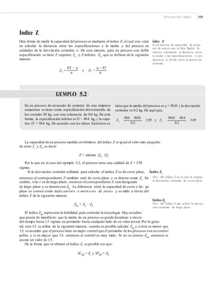 Métricas Seis Sigma 109
Índice Z
Otra forma de medir la capacidad del proceso es mediante el índice Z, el cual con- siste
en calcular la distancia entre las especificaciones y la media μ del proceso en
unidades de la desviación estándar, σ. De esta manera, para un proceso con doble
especificación se tiene Z superior, Zs, y Z inferior, Zi, que se definen de la siguiente
manera:
Índice Z
Es la métrica de capacidad de proce-
sos de mayor uso en Seis Sigma. Se
obtiene calculando la distancia entre
la media y las especiﬁcaciones, y esta
distancia se divide entre la desviación
estándar.
ES − μ μ − EI
Zs = y Zi =
σ σ
EJEMPLO 5.2
En un proceso de envasado de cemento de una empresa
cementera se tiene como especiﬁcación delcontenido de
los costales 50 kg, con una tolerancia de 0.6 kg. De esta
forma, la especiﬁcación inferior es EI = 49.4 kg, y la supe-
rior ES = 50.6 kg. De acuerdo con los datos históricos se
tiene que la media del proceso es μ = 50.01 y la desviación
estándar es 0.2 kg. De aquí que,
50.6 50.01 50.01 49.4
2.95 y Z iZ s 3.05
0.2 0.2
La capacidad de un proceso medida en términos del índice Z es igual al valor más pequeño
de entre Zs
y Zi
, es decir:
Z = mínimo [Zs
, Zi
]
Por lo que en el caso del ejemplo 5.2, el proceso tiene una calidad de Z = 2.95
sigmas.
Si la desviación estándar utilizada para calcular el índice Z es de corto plazo, Índice Zc
Valo r del índice Z en el cual se emplea
la desviación estándar de corto plazo.
entonces el correspondiente Z también será de corto plazo y se denota como Zc. En
cambio, sila σ es de largo plazo, entonces elcorrespondiente Z será designado
de largo plazo y se denota con ZL
. La diferencia entre la capacidad de corto y lar- go
plazo se conoce como desplazamiento o movimiento del proceso y se mide a través del
índice Z de la siguiente manera:
Índice ZL
Valo r del índice Z que utiliza la desvia-
ción estándar de largo plazo.
Zm = Zc − ZL
El índice Zm
representa la habilidad para controlar la tecnología. Hay estudios
que ponen de manifiesto que la media de un proceso se puede desplazar a través
del tiempo hasta 1.5 sigmas en promedio hasta cualquier lado de su valor actual. Por lo gene-
ral, este 1.5 se utiliza de la siguiente manera: cuando es posible calcular Zm
y si éste es menor que
1.5, se asumirá que el proceso tiene un mejor control que el promedio de los procesos con un control
pobre, y si es mayor que 1.5, entonces el control es muy malo. Si no se conoce Zm,
entonces se
asume un valor de 1.5.
De la forma que se obtiene el índice Z, es posible ver que:
3Cpk = Zc y 3Ppk = ZL
 