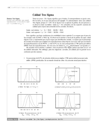 110 CAPÍTULO 5: Índices de capacidad, métricas Seis Sigma y análisis de tolerancias
Calidad Tres Sigma
Tener un proceso Tres Sigma significa que el índice Z correspondiente es igual a tres.
Por lo tanto, en el caso del proceso del ejemplo 5.2 prácticamente tiene una calidad
Tres Sigma porque Z = 2.95. En la figura 5.2a se aprecia la gráfica de este proceso y
se observa cómo sus límites reales (μ ± 3σ) coinciden con las especifi- caciones de
calidad para el peso del contenido de los costales. En efecto,
Proceso Tres Sigma
Proceso cuya capacidad para cumplir
especiﬁcaciones a corto plazo es igual
a Zc = 3 y el índice es Cpk
= 1.
Límite real inferior = μ − 3σ = 50.01 − 3(0.20) = 49.41
Límite real superior = μ + 3σ = 50.01 + 3(0.20) = 50.61
Esto significa que bajo condiciones de estabilidad (véase capítulo 7) se espera que el peso de
los costales varíe de 49.41 a 50.61 kg. Al observar lo anterior a través de la gráfica de capa- cidad
(figura 5.2a) y suponiendo que el peso sigue una distribución normal, se espera que el porcentaje
de costales envasados que cumplen con especificaciones (área bajo la curva nor- mal que cae dentro
de especificaciones) sea de 99.73% y sólo 0.27% no, lo cual corresponde a 2 700 partes por millón
(PPM) fuera de especificaciones. En este caso, los índices Cp
y Cpk
prácticamente son iguales a 1.
De acuerdo con lo anterior, a primera vista un proceso Tres Sigma parece que tiene un ni- vel
de calidad adecuado. Sin embargo, para las exigencias actuales, tal calidad por lo general no es
suficiente por dos razones:
• Un porcentaje de 0.27% de artículos defectuosos implica 2700 partes defectuosas porcada
millón (PPM) producidas. En un mundo donde las cifras de consumo anual para muchos
EI ES EI ES
3S 2S 1S 0 1S 2S 3S 0
a) Calidad Tres Sigma; Zc = 3 y Cpk = 1
EI ES EI ES
PPM
6S 3S 0 3S
b) Calidad 3S; con un movimiento de 1.5S
(Zmov 1.5) (Cp 1.0, Cpk 0.5)
d) Calidad 6S; con un movimiento de 1.5S
(Zmov 1.5) (Cp = 2.0, Cpk 1.5)
FIGURA 5.2 Procesos con calidad Tres y Seis Sigma, y un desplazamiento de 1.5σ.
3.4 PPM
66 803
 