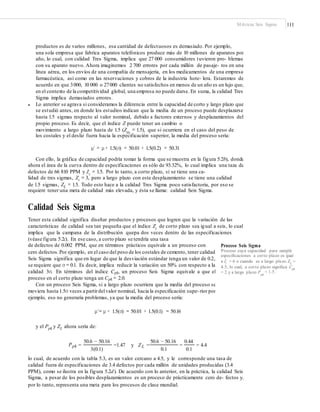 Métricas Seis Sigma 111
productos es de varios millones, esa cantidad de defectuosos es demasiado. Por ejemplo,
una sola empresa que fabrica aparatos telefónicos produce más de 10 millones de aparatos por
año, lo cual, con calidad Tres Sigma, implica que 27 000 consumidores tuvieron pro- blemas
con su aparato nuevo. Ahora imaginemos 2 700 errores por cada millón de pasaje- ros en una
línea aérea, en los envíos de una compañía de mensajería, en los medicamentos de una empresa
farmacéutica, así como en las reservaciones y cobros de la industria hote- lera. Estaremos de
acuerdo en que 3000, 10 000 o 27000 clientes no satisfechos en menos de un año es un lujo que,
en el contexto de la competitividad global, una empresa no puede darse. En suma, la calidad Tres
Sigma implica demasiados errores.
Lo anterior se agrava si consideramos la diferencia entre la capacidad de corto y largo plazo que
se estudió antes, en donde los estudios indican que la media de un proceso puede desplazarse
hasta 1.5 sigmas respecto al valor nominal, debido a factores externos y desplazamientos del
propio proceso. Es decir, que el índice Z puede tener un cambio o
movimiento a largo plazo hasta de 1.5 (Zm
= 1.5), que si ocurriera en el caso del peso de
los costales y el desliz fuera hacia la especificación superior, la media del proceso sería:
•
μ´ = μ + 1.5(σ) = 50.01 + 1.5(0.2) = 50.31
Con ello, la gráfica de capacidad podría tomar la forma que se muestra en la figura 5.2b), donde
ahora el área de la curva dentro de especificaciones es sólo de 93.32%, lo cual implica una taza de
defectos de 66 810 PPM y Zs = 1.5. Por lo tanto, a corto plazo, si se tiene una ca-
lidad de tres sigmas, Zc = 3, pero a largo plazo con este desplazamiento se tiene una calidad
de 1.5 sigmas, ZL = 1.5. Todo esto hace a la calidad Tres Sigma poco satisfactoria, por eso se
requiere tener una meta de calidad más elevada, y ésta se llama: calidad Seis Sigma.
Calidad Seis Sigma
Tener esta calidad significa diseñar productos y procesos que logren que la variación de las
características de calidad sea tan pequeña que el índice Zc
de corto plazo sea igual a seis, lo cual
implica que la campana de la distribución quepa dos veces dentro de las especificaciones
(véase figura 5.2c). En ese caso, a corto plazo se tendría una tasa
de defectos de 0.002 PPM, que en términos prácticos equivale a un proceso con
cero defectos.Por ejemplo, en el caso del peso de los costales de cemento, tener calidad
Seis Sigma significa que en lugar de que la desviación estándar tenga un valor de 0.2,
se requiere que σ = 0.1. Es decir, implica reducir la variación un 50% con respecto a la
calidad 3σ. En términos del índice Cpk, un proceso Seis Sigma equivale a que el
proceso en el corto plazo tenga un Cpk = 2.0.
Con un proceso Seis Sigma, si a largo plazo ocurriera que la media del proceso se
moviera hasta 1.5σ veces a partirdelvalor nominal, hacia la especificación supe-rior por
ejemplo, eso no generaría problemas, ya que la media del proceso sería:
Proceso Seis Sigma
Proceso cuya capacidad para cumplir
especiﬁcaciones a corto plazo es igual
a Zc = 6 o cuando es a largo plazo ZL =
4.5, lo cual, a corto plazo signiﬁca Cpk
= 2 y a largo plazo P = 1.5.
pk
μ´= μ + 1.5(σ) = 50.01 + 1.5(0.1) = 50.16
y el Ppk y ZL ahora sería de:
50.6 − 50.16 50.6 − 50.16 0.44
Ppk =1.47 y ZL = = 4.4= =
3(0.1) 0.1 0.1
lo cual, de acuerdo con la tabla 5.3, es un valor cercano a 4.5, y le corresponde una tasa de
calidad fuera de especificaciones de 3.4 defectos por cada millón de unidades producidas (3.4
PPM), como se ilustra en la figura 5.2d). De acuerdo con lo anterior, en la práctica, la calidad Seis
Sigma, a pesar de los posibles desplazamientos es un proceso de prácticamente cero de- fectos y,
por lo tanto, representa una meta para los procesos de clase mundial.
 