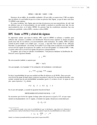 Métricas Seis Sigma 115
DPMO = 1000 000 × 0.0025 = 2500
Entonces, de un millón de ensambles realizados (24 por silla) se espera tener 2 500 con algún
tipo de defecto, lo cual habla de que no se tiene un proceso Seis Sigma, ya que la meta será tener
3.4 DPMO como máximo.
En suma, la métrica Seis Sigma para este tipo de procesos con una característica de cali- dad
de atributos que, en el procesamiento de una unidad o producto es posible tener más de una
oportunidad de error, es el índice DPMO. En general, bajo las condiciones anteriores hay una
tendencia a preferirlo sobre el DPU, e incluso sobre el DPO.
DPU frente a PPM y elnivel de sigmas
Es importante aclarar que tanto la métrica DPU como la DPMO se refieren a variables para
atributos más cercanas a variables con distribución Poisson (véase capítulo 3), donde una pieza
puede tener más de un defecto y no necesariamente debe rechazarse. En cambio, PPM se aplica
cuando la parte cumple o no cumple (pasa o no pasa), y aquí más bien se aplica la dis- tribución
binomial y su aproximación a la normal. En la tabla 5.3 ya se dijo cómo se relaciona un nivel de PPM
con un nivel de sigmas de un proceso.En cambio, en el caso del ejemplo 5.3, donde el DPU = 0.06,
se quiere saber cuál es el nivel de sigmas del proceso correspondiente.
Lo primero que se hace es calcular el rendimiento Y del proceso mediante la distribución de
Poisson2 con la siguiente fórmula:
Y e DPU
De esta ecuación también se aprecia que:
DPU = −1n(Y)
Así, por ejemplo, en el ejemplo 5.3 la estimación del rendimiento está dada por:
Y = e −0.06
=(2.7183) −0.06
=0.9418
Es decir, la probabilidad de que una unidad esté libre de defectos es de 94.18%. Para convertir
esto al nivel de sigma de largo plazo es preciso encontrar el valor de Z en una tabla de distribu- ción
normal estándar que da una probabilidad acumulada igual a Y, es decir, el nivel de sigma de largo
plazo para el proceso = ZY
, donde:
P Z ZY Y o P Z ZY 1 Y
En el caso del ejemplo, y usando la siguiente función de Excel:
DISTR.NORM.ESTAND.INV(0.9418) = 1.57
Se encuentra que el nivel de sigmas de largo plazo del proceso es igual a 1.57, así que supo-
niendo un desplazamiento de 1.5 sigmas, el número de sigmas del proceso estará dado por:
Zc = ZY + 1.5
2 El rendimiento puede verse como la probabilidad de que la distribución caiga dentro de tolerancias o
especificaciones. Aplicarla distribución Poisson(véase capítulo 3) equivale a la probabilidadde cero fallas, es decir:
Y P(x 0)
e L
e L
e DPU
L x
x!
donde λ es el número promediode defectos, que es justo lo que estima DPU.
 